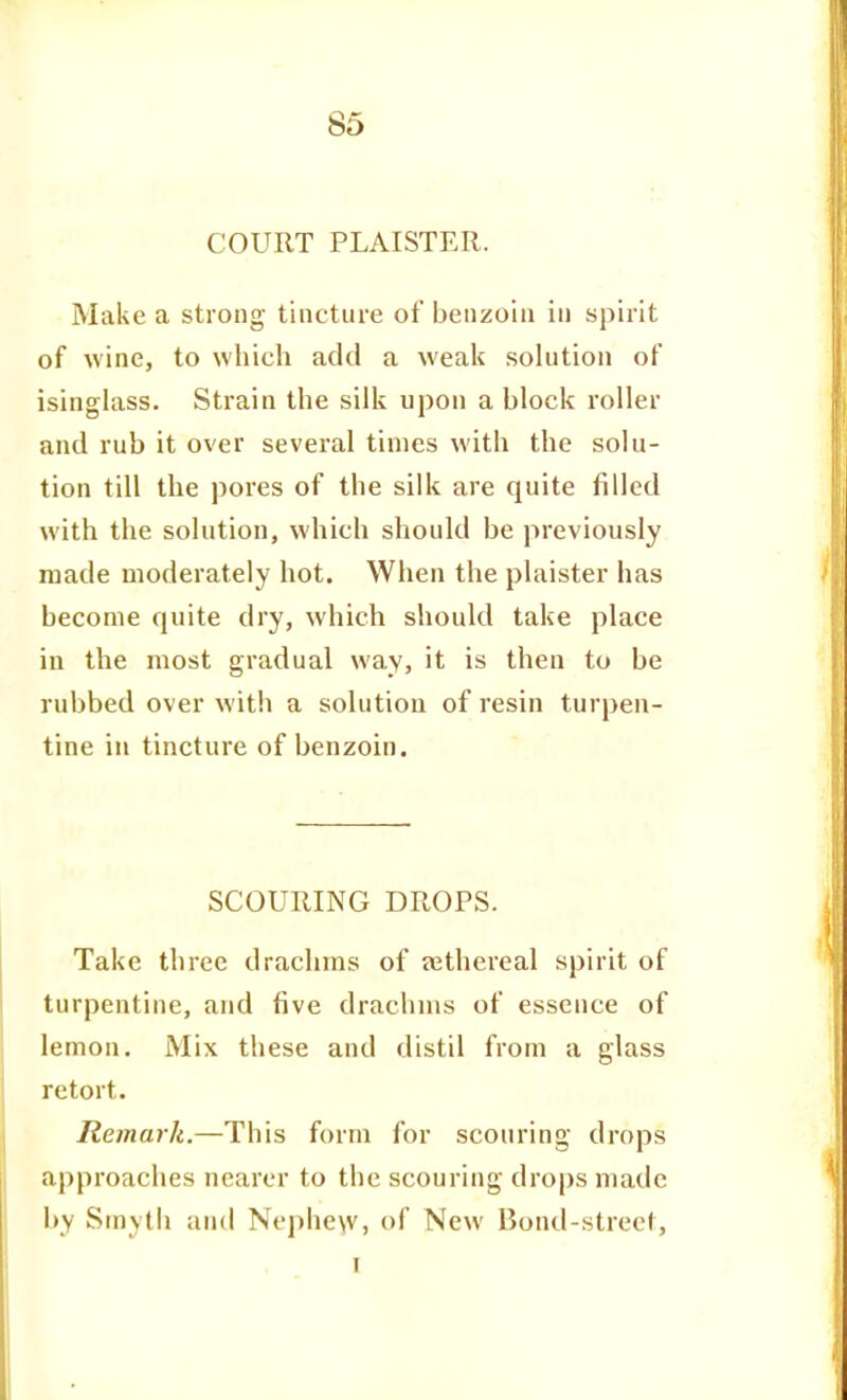 COURT PLAISTER. Make a strong tincture of benzoin in spirit of wine, to which add a weak solution of isinglass. Strain the silk upon a block roller and rub it over several times with the solu- tion till the pores of the silk are quite filled with the solution, which should be previously made moderately hot. When the plaister has become quite dry, which should take place in the most gradual way, it is then to be rubbed over with a solution of resin turpen- tine in tincture of benzoin. SCOURING DROPS. Take three drachms of sethereal spirit of turpentine, and five drachms of essence of lemon. Mix these and distil from a glass retort. Remark.—This form for scouring drops approaches nearer to the scouring drops made l»y Smyth and Nephe\v, of New Bond-street, I