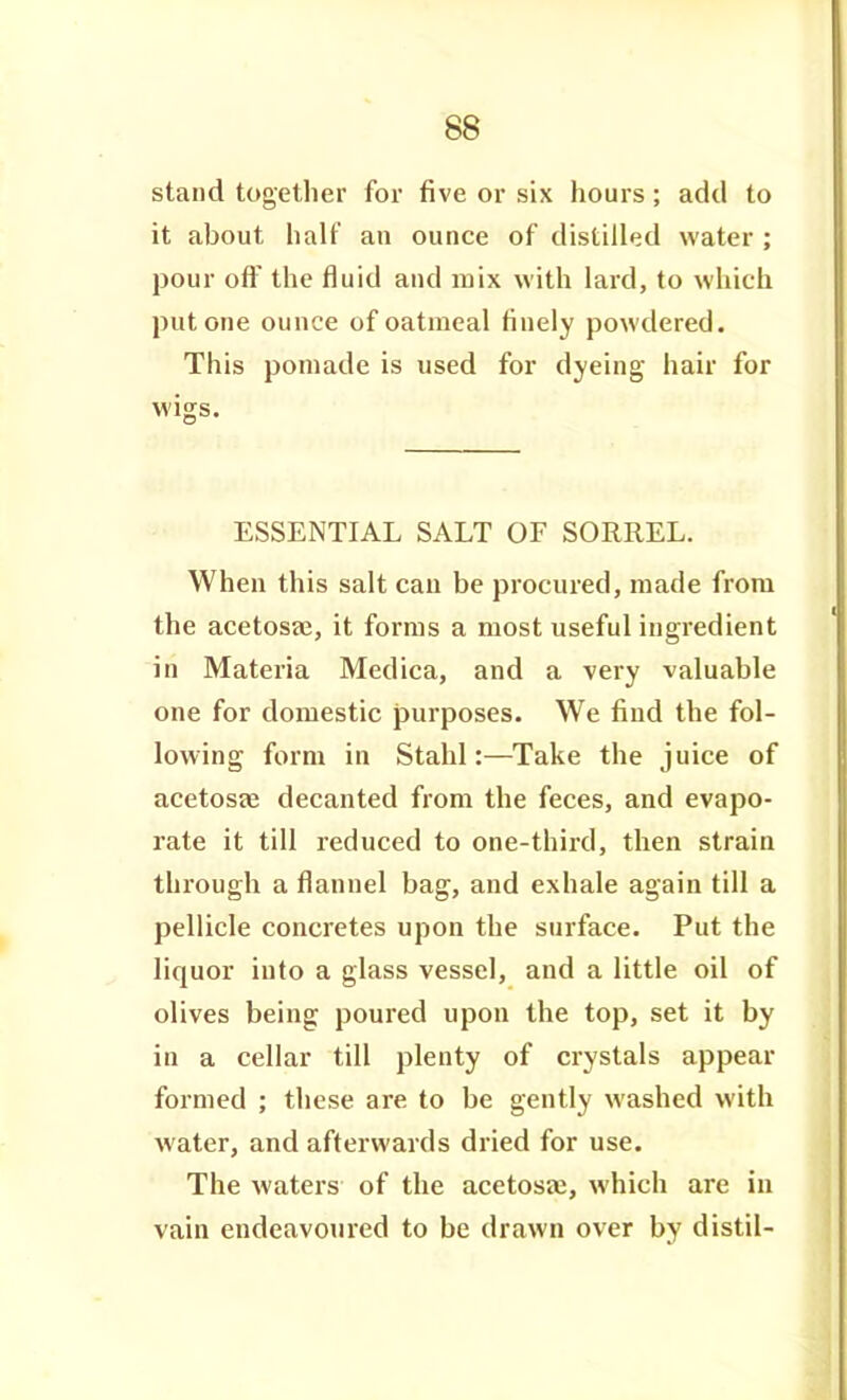 stand together for five or six hours; add to it about half an ounce of distilled water; pour off the fluid and mix with lard, to which put one ounce of oatmeal finely powdered. This pomade is used for dyeing hair for wigs. ESSENTIAL SALT OF SORREL. When this salt can be procured, made from the acetosae, it forms a most useful ingredient in Materia Medica, and a very valuable one for domestic purposes. We find the fol- lowing form in Stahl:—Take the juice of acetosse decanted from the feces, and evapo- rate it till reduced to one-third, then strain through a flannel bag, and exhale again till a pellicle concretes upon the surface. Put the liquor into a glass vessel, and a little oil of olives being poured upon the top, set it by in a cellar till plenty of crystals appear formed ; these are to be gently washed with water, and afterwards dried for use. The waters of the acetosaj, which are in vain endeavoured to be drawn over by distil-