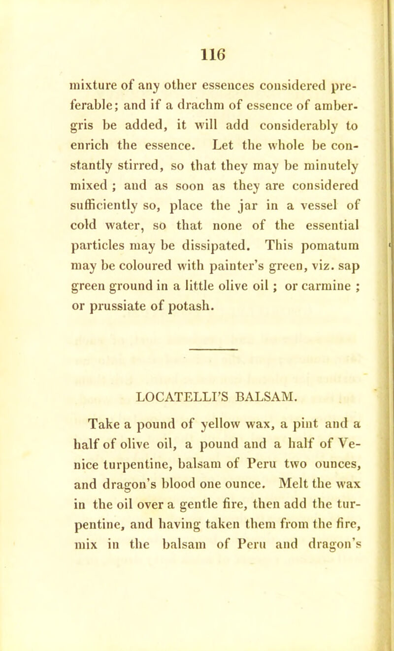 mixture of any other essences considered pre- ferable; and if a drachm of essence of amber- gris be added, it will add considerably to enrich the essence. Let the whole be con- stantly stirred, so that they may be minutely mixed ; and as soon as they are considered sufficiently so, place the jar in a vessel of cold water, so that none of the essential particles may be dissipated. This pomatum may be coloured with painter's green, viz. sap green ground in a little olive oil; or carmine ; or prussiate of potash. LOCATELLI'S BALSAM, Take a pound of yellow wax, a pint and a half of olive oil, a pound and a half of Ve- nice turpentine, balsam of Peru two ounces, and dragon's blood one ounce. Melt the wax in the oil over a gentle fire, then add the tur- pentine, and having taken them from the fire, mix in the balsam of Peru and dragon's