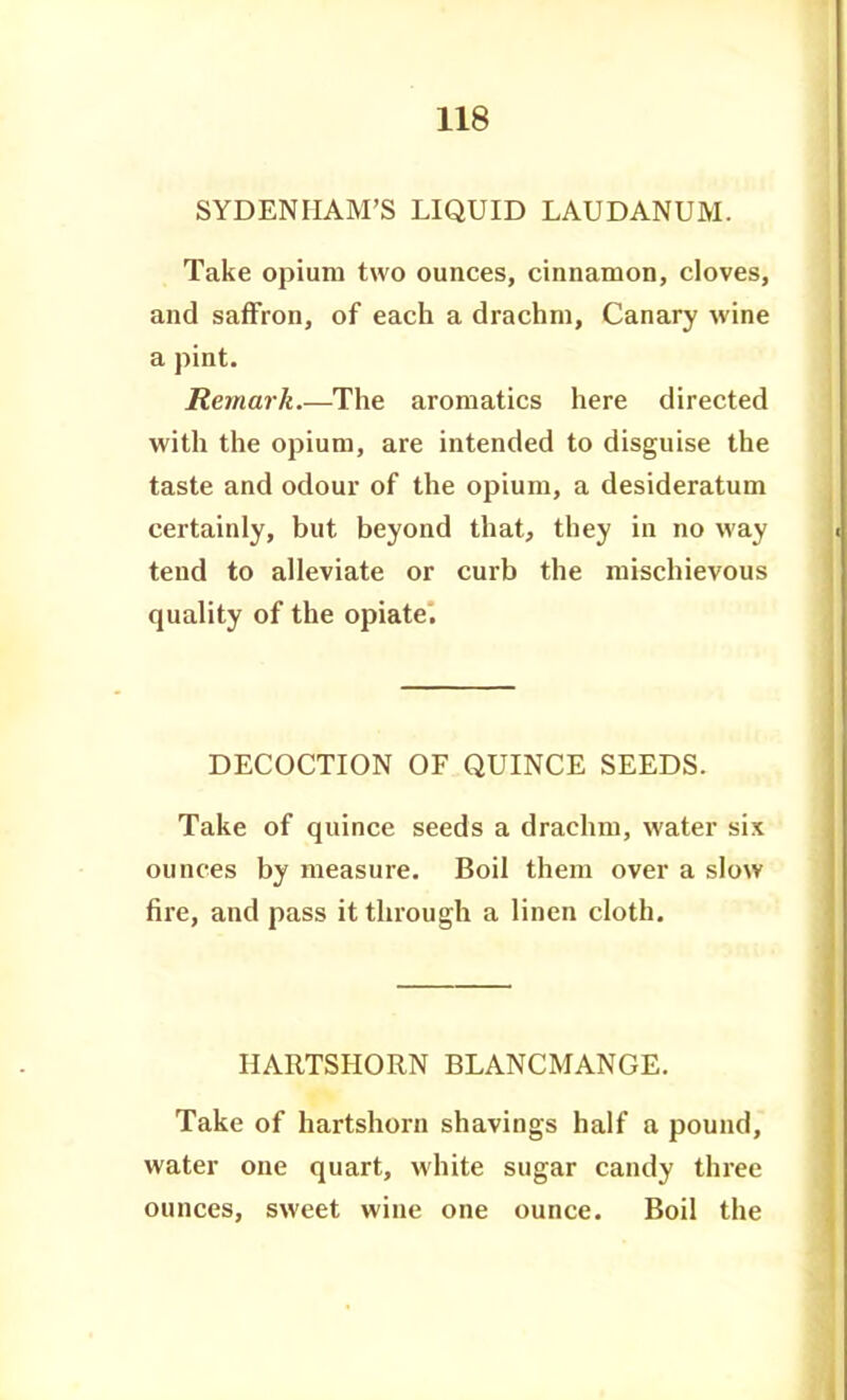 SYDENHAM'S LIQUID LAUDANUM. Take opium two ounces, cinnamon, cloves, and saffron, of each a drachm, Canary wine a pint. Remark The aromatics here directed with the opium, are intended to disguise the taste and odour of the opium, a desideratum certainly, but beyond that, they in no way tend to alleviate or curb the mischievous quality of the opiate. DECOCTION OF QUINCE SEEDS. Take of quince seeds a drachm, water six ounces by measure. Boil them over a slow fire, and pass it through a linen cloth. HARTSHORN BLANCMANGE. Take of hartshorn shavings half a pound, water one quart, white sugar candy three ounces, sweet wine one ounce. Boil the