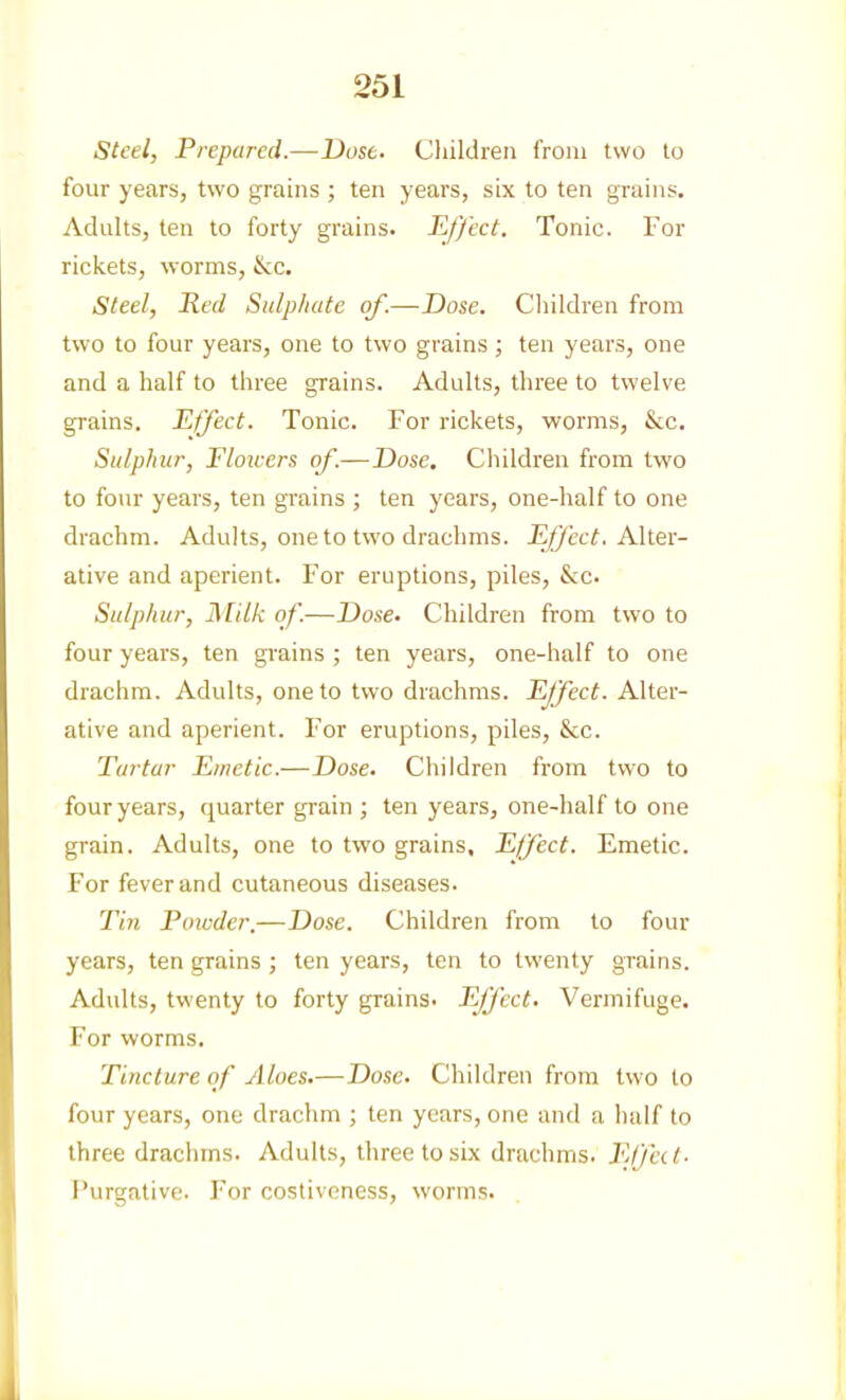 steel, Prepared.—Dose. Children from two to four years, two ^ains ; ten years, six to ten grains. Adults, ten to forty grains. Effect. Tonic. For rickets, worms, &c. Steel, Red Sulphate of.—Dose. Cliildren from two to four years, one to two grains; ten years, one and a half to three grains. Adults, three to twelve grains. Effect. Tonic. For rickets, worms, &c. Sulphur, Flowers of.—Dose, Children from two to four years, ten grains ; ten years, one-half to one drachm. Adults, one to two drachms. Effect. Alter- ative and aperient. For eruptions, piles, &c. Sulphur, Milk of.—Dose. Children from two to four years, ten grains ; ten years, one-half to one drachm. Adults, one to two drachms. Effect. Alter- ative and aperient. For eruptions, piles, &c. Tartar Emetic.—Dose. Children from two to four years, quarter grain ; ten years, one-half to one grain. Adults, one to two grains. Effect. Emetic. For fever and cutaneous diseases. Tin Poivder.—Dose. Children from to four years, ten grains ; ten years, ten to twenty grains. Adults, twenty to forty grains. Ejfect. Vermifuge. For worms. Tincture of Aloes.—Dose. Children from two to four years, one drachm ; ten years, one and a half to three drachms. Adults, three to six drachms. Elfect- I'urgalive. For costiveness, worms.