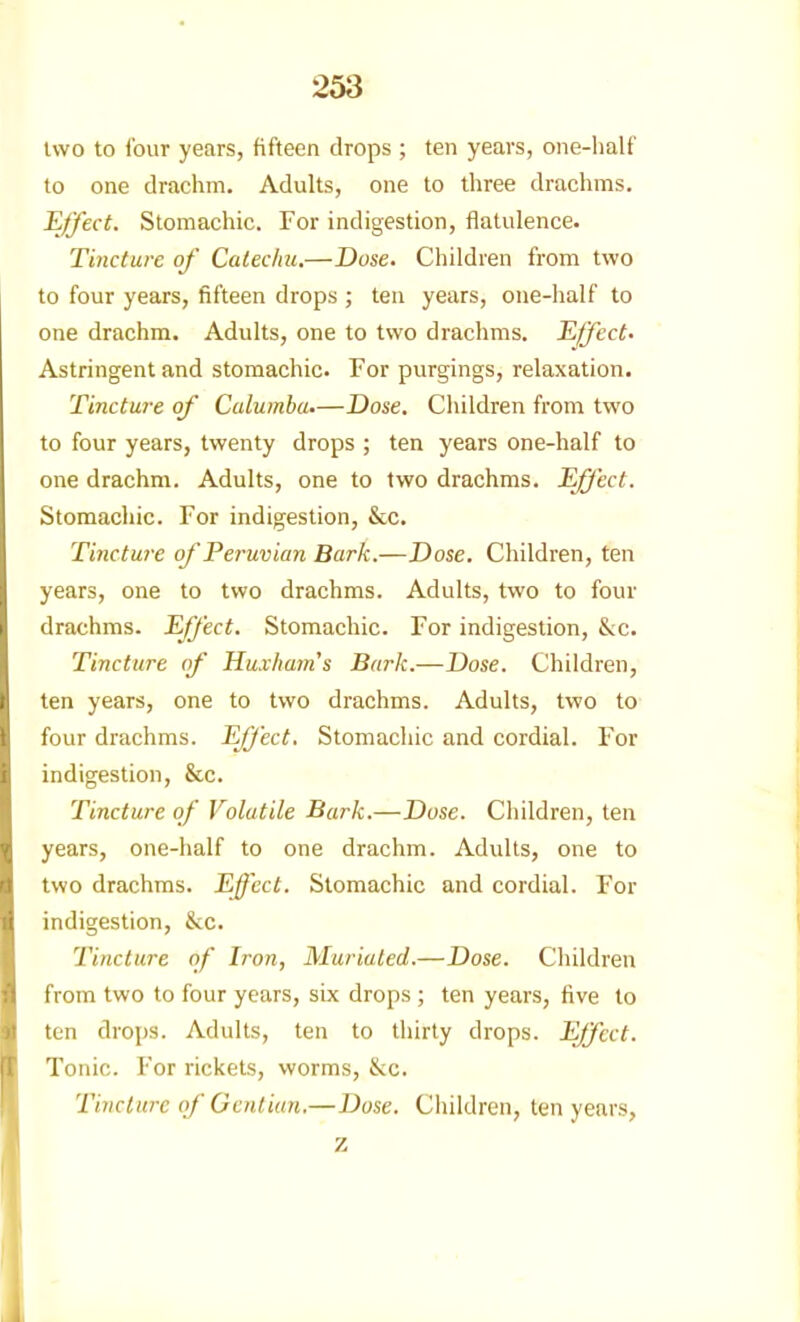 two to four years, fifteen drops ; ten years, one-half to one drachm. Adults, one to three drachms. Effect. Stomachic. For indigestion, flatulence. Tincture of Catechu,—Dose. Children from two to four years, fifteen drops ; ten years, one-half to one drachm. Adults, one to two drachms. Effect. Astringent and stomachic. For purgings, relaxation. Tincture of Calumha.—Dose. Children from two to four years, twenty drops ; ten years one-half to one drachm. Adults, one to two drachms. Effect. Stomachic. For indigestion, &c. Tincture of Peruvian Bark.—Dose. Children, ten years, one to two drachms. Adults, two to four drachms. Effect. Stomachic. For indigestion, &c. Tincture of Huxham's Bark.—Dose. Children, ten years, one to two drachms. Adults, two to four drachms. Effect. Stomachic and cordial. For indigestion, &c. Tincture of Volatile Bark.—Dose. Children, ten years, one-half to one drachm. Adults, one to two drachms. Effect. Stomachic and cordial. For indigestion, &c. Tincture of Iron, Muriated.—Dose. Children from two to four years, six drops ; ten years, five to ten drops. Adults, ten to thirty drops. Effect. Tonic. For rickets, worms, &;c. Tincture (f Gentian.—Dose. Children, ten years, z