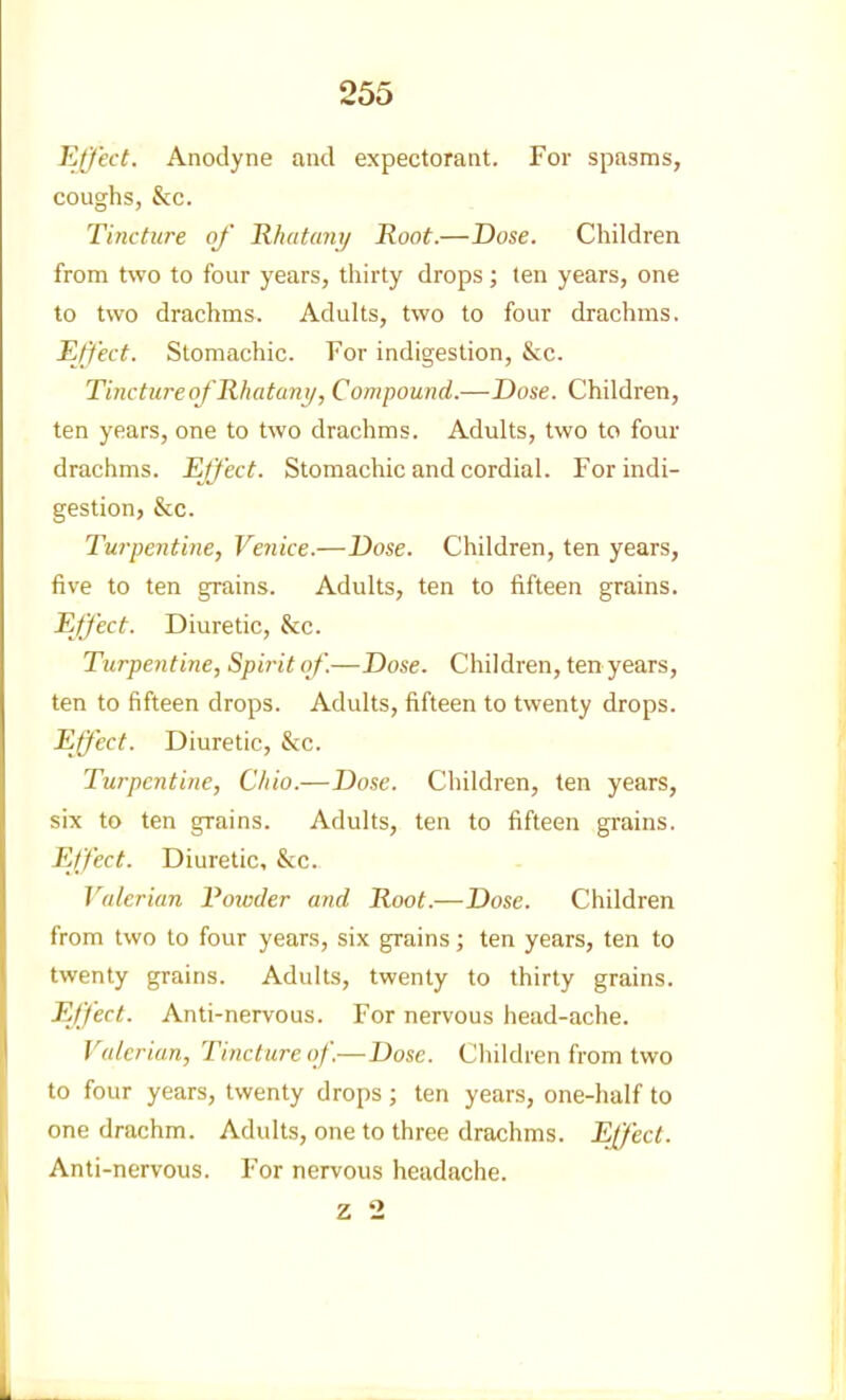 EfJ'ect. Anodyne and expectorant. For spasms, coughs, &c. Tincture of Rhatmu/ Root.—Dose. Children from two to four years, thirty drops; ten years, one to two drachms. Adults, two to four drachms. Effect. Stomachic. For indigestion, fkc. Tincture of Khatany, Compound.—Dose. Children, ten years, one to two drachms. Adults, two to four drachms. Effect. Stomachic and cordial. For indi- gestion, &c. Turpentine, Venice.—Dose. Children, ten years, five to ten grains. Adults, ten to fifteen grains. Effect. Diuretic, &c. Turpentine, Spirit of.—Dose. Children, ten years, ten to fifteen drops. Adults, fifteen to twenty drops. Effect. Diuretic, &c. Turpentine, Cfiio.—Dose. Children, ten years, six to ten grains. Adults, ten to fifteen grains. Effect. Diuretic, &c. Valerian Fowcler and Root.—Dose. Children from two to four years, six grains; ten years, ten to twenty grains. Adults, twenty to thirty grains. Effect. Anti-nervous. For nervous head-ache. Valerian, Tincture of-—Dose. Children from two to four years, twenty drops ; ten years, one-half to one drachm. Adults, one to three drachms. Effect. Anti-nervous. For nervous headache.