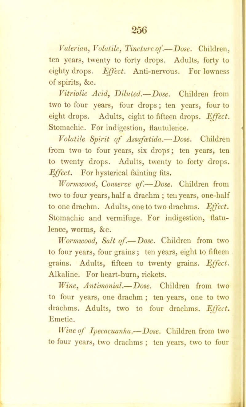 Valerian, Volatile, Tincture of.—Dose. Children, ten years, twenty to forty drops. Adults, forty to eighty drops. Effect. Anti-nervous. For lowness of spirits, &c. Vitriolic Acid, Diluted.—Dose. Children from two to four years, four drops; ten years, four to eight drops. Adults, eight to fifteen drops. Effect. Stomachic. For indigestion, flautulence. < Volatile Spirit of' Ass(ifcEtida.—Dose. Children from two to four years, six drops; ten years, ten to twenty drops. Adults, twenty to forty drops. Effect. For hysterical fainting fits. Wormwood, Conserve of.—Dose. Children from two to four years, half a drachm ; ten years, one-half to one drachm. Adults, one to two drachms. Effect. Stomachic and vermifuge. For indigestion, flatu- lence, worms, &c. Wormwood, Salt of.—Dose. Children from two to four years, four grains; ten years, eight to fifteen grains. Adults, fifteen to twenty grains. Effect. Alkaline. For heart-burn, rickets. Wine, Antiinonial.—Dose. Children from two to four years, one drachm ; ten years, one to two drachms. Adults, two to four drachms. Effect. Emetic. Wine of Ipecacuanha.—Dose. Children from two to four years, two drachms ; ten years, two to four 1