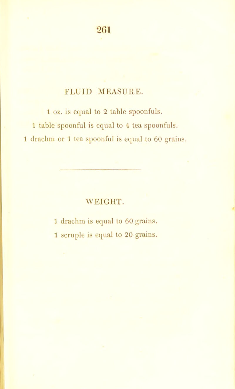 2Cl FLUID MEASURE. 1 oz. is equal to 2 table spoonfuls. 1 table spoonful is equal to 4 tea spoonfuls. 1 drachm or 1 tea spoonful is equal to 60 grain; WEIGHT. 1 draclim is equal to 60 grains. 1 scruple is equal to 20 grains.