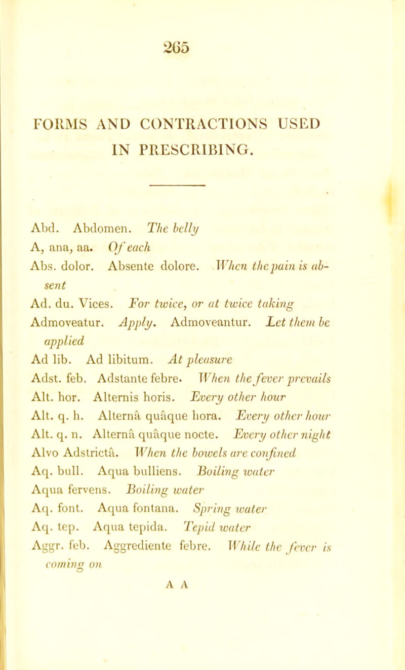 FORlMS AND CONTRACTIONS USED IN PRESCRIBING. Abd. Abdomen. The hellt/ A, ana, aa. Of each Abs. dolor. Absente dolore. When the pain is ab- sent Ad. du. Vices. For twice, or at twice taking Admoveatur. Applj/. Admoveantur. Let them be applied Ad lib. Ad libitum. At pleasure Adst. feb. Adstante febre- When the fever prevails Alt. hor. Altemis horis. H/oery other hour Alt. q. h. Alterna quaque liora. TLverij other hour Alt. q. n. Alterna quaque nocte. Every other night Alvo Adstricta. When the bowels arc confined Aq. bull. Aqua bulliens. Boiling xoater Aqua ferveiis. Boiling water Afj. font. Aqua fontana. Spring water Aq. tep. Aqua tepida. Tepid lualcr Aggr. feb. Aggrediente febre. While the fever is comins! on A A