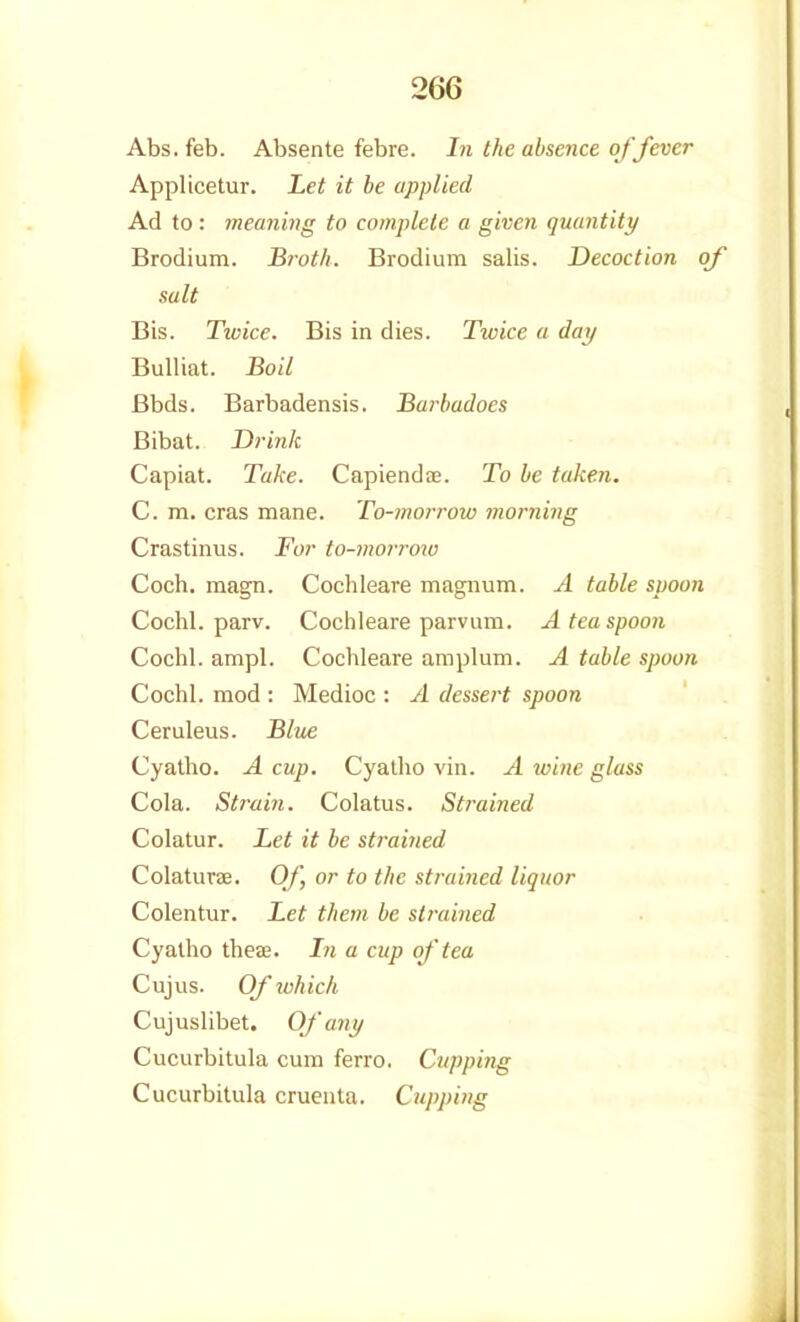 Abs. feb. Absente febre. In the absence of fever Applicetur. Let it be applied Ad to : meaning to complete a given quantity Brodium. Broth. Brodium salis. Decoction of salt Bis. Twice. Bis in dies. Twice a day Bulliat. Bod Bbds. Barbadensis. Barbadocs Bibat. Drink Capiat. Take. Capiendo;. To he taken. C. m. eras mane. To-morroiu morning Crastinus. For to-morrmu Coch. magn. Cochleare magnum. A table spoon Cochl. parv. Cochleare parvum. A tea spoon Cochl. ampl. Cochleare aroplum. A table spoon Cochl. mod : Medioc : A dessert spoon Ceruleus. Bltie Cyalho. A cup. Cyatho vin. A wine glass Cola. Strain. Colatus. Strained Colatur. Let it be strained ColaturEe. Of, or to the strained liquor Colentur. Let them be strained Cyatho theae. In a cup of tea Cujus. Of which Cujuslibet. Of any Cucurbitula cum ferro. Cupping Cucurbitula cruenta. Cupping