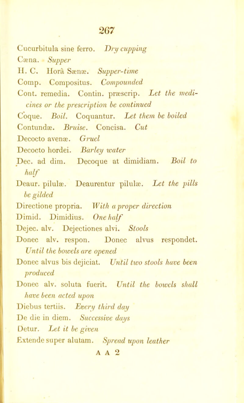 Cucurbitula sine ferro. Dn/ cupping Cfena. Supper H. C. Hora Seente. Suppcr-time Comp. Composilus. Compounded Cont. remedia. Contin. prascrip. Let the medi- cines or the prescription be continued C'oque. Boil. Coquantur. Let them be boiled Contundae. Bruise. Concisa. Cut Decocto avenje. Gruel Decocto hordei. Bar lei/ water Dec. ad dim. Decoque at dimidiam. Boil to half Deaur. pilulae. Deaurentur pilulae. Let the pills be gilded Directione propria. With aproper direction Dimid. Dimidius. One half Dejec. alv. Dejectiones alvi. Stools Donee alv. respon. Donee alviis respondet. Until the bowels are opened Donee alvus bis dejiciat. Until two stools have been produced Donee alv. soluta fuerit. Until the bowels shall have been acted upon Diebus tertiis. Even/ third day De die in diem. Successive dai/s Detur. Let it be given Extende super alutam. Spread upon leather A A 2
