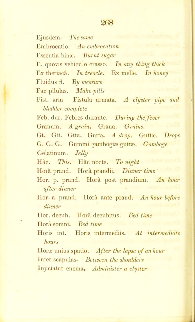 Ejusdem. The same Embrocatio. An embrocation Essentia bin a?. Burnt sugar E. quo vis vehiculo crasso. In any thing thick Ex theriaca. In treacle. Ex melle. In honey Fluidus fl. By measure Fac pilulas. Make pills Fist, ann, Fistula armata. A clyster pipe and bladder complete Feb. dur. Febres durante. During the fever Granum. A grain. Grana. Gi-ains. Gt. Gtt. Gtta. Gutta. A drop. Guttje. Drops G. G. G. Gummi gambogiae guttae. Gamboge Gelatin um. Jelly Hac. This. Ilac nocte. To night Ilora prand. Hora prandii. Dinner time Hor. p. prand. Hora, post prandium. An hour after dinner Hor. a. prand. Hora ante prand. An hour before dinner Hor. decub. Hora decubitus. Bed time Hora. somni. Bed time Horis int. Horis intermediis. At intermediate hours Horffi unius spatio. After the lapse of an hour Inter scapulas. Between the shoulders Injiciatur enema. Administer a clyster