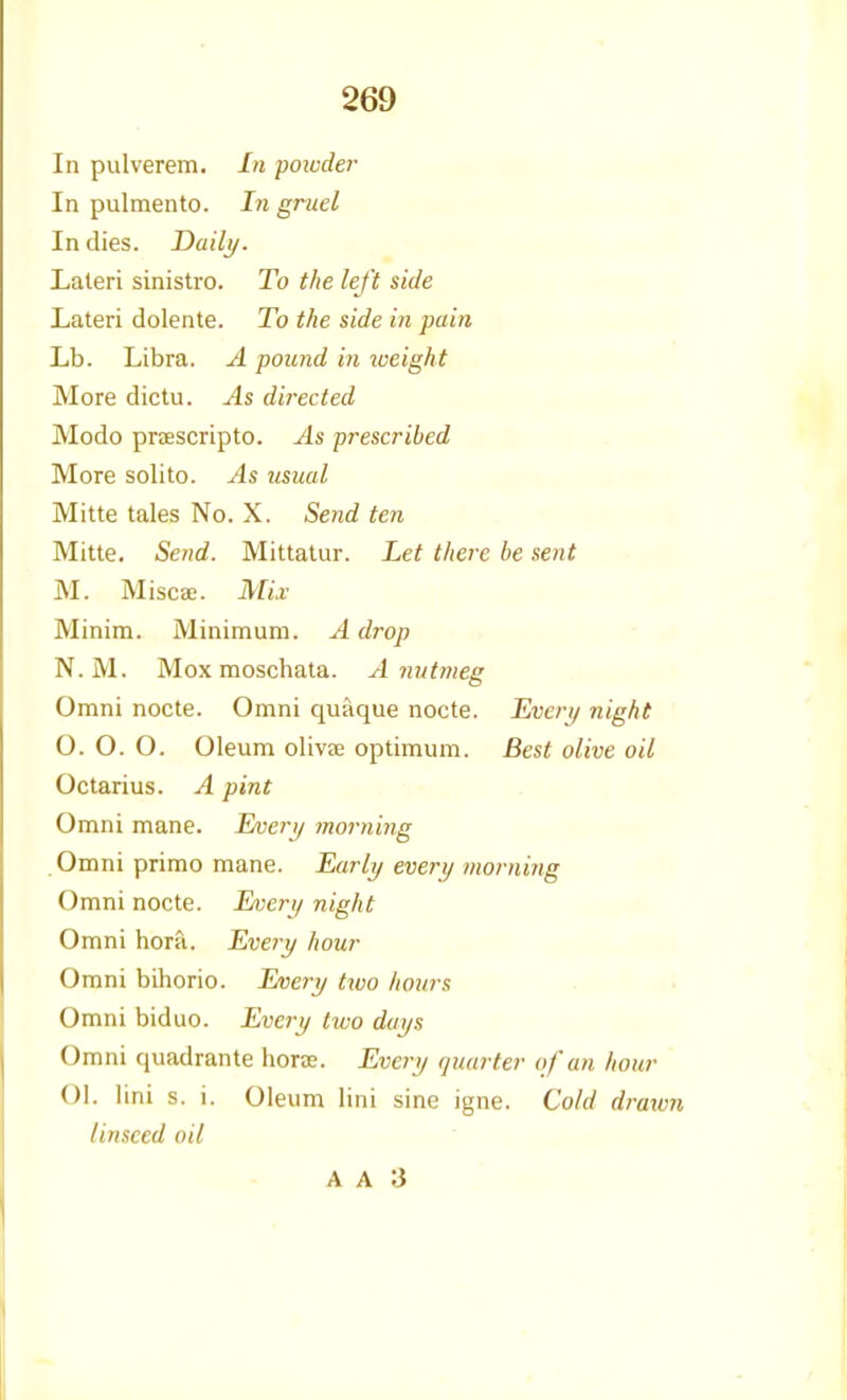 In pulverem. In poiuder In pulmento. In gruel In dies. Daili/. Laleri sinistro. To the left side Lateri dolente. To the side in pain Lb. Libra. A pound in iveight More dictu. As directed Modo praescripto. As prescribed More solito. As usual Mitte tales No. X. Send ten Mitte. Send. Mittatur. Let there be sent M. Miscae. Mix Minim. Minimum. A drop N.M. Mox moschata. A nutmeg Omni nocte. Omni quaque nocte. Everi/ night 0. O. O. Oleum olivee optimum. Best olive oil Octarius. A pint Omni mane. I/veri/ morning Omni primo mane. Early every morning Omni nocte. Every night Omni hora. Every hour Omni bihorio. Every two hours Omni biduo. Every tivo days Omni quadrante horae. Every quarter of an hour 01. lini s. i. Oleum lini sine igne. Cold drawn linseed oil