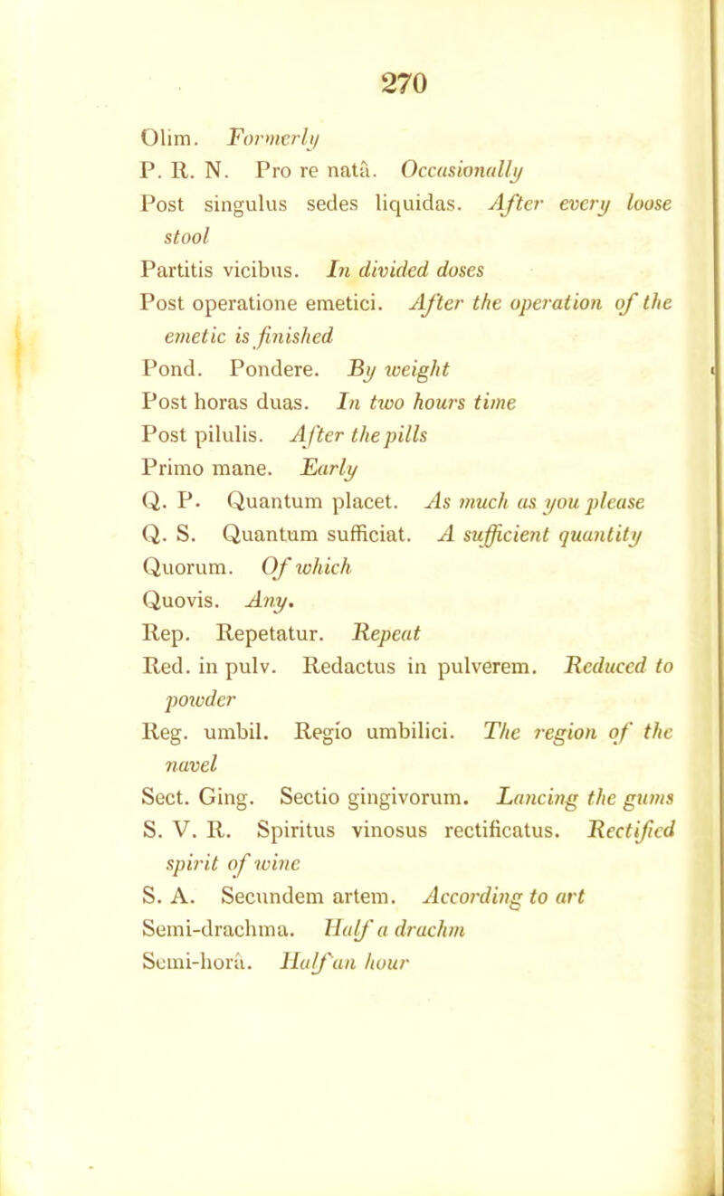 Olim. Formcrh) P. R. N. Pro re nata. Occasionally Post singulus sedes liquidas. After everi/ loose stool Partitis vicibus. In divided doses Post operatione emetici. /Lf'ter the operation of the emetic is finished Pond. Pondere. Bi/ weight Post horas duas. In two hours time Post pilulis. After the pills Primo mane. Eiirly Q. P. Quantum placet. As much asyoujdease Q. S. Quantum sufficiat. A sufficient quantity Quorum. Of which Quovis. Any, Rep. Repetatur. Repeat Red. in pulv. Redactus in pulverem. Reduced to poivder Reg. umbil. Regio umbilici. The region of the navel Sect. Ging. Sectio gingivorum. Lancing the gums S. V. R. Spiritus vinosus rectificatus. Rectified spirit of wine S. A. Secundem artem. According to art Semi-drachma. Haifa drachm Scnii-hora. Half an hour