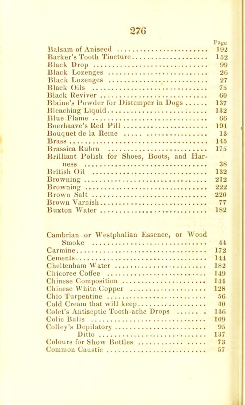 Page Balsam of Aniseed H)i Barker's Tooth Tincture 152 Black Drop V'J Black Lozenges 20 Black Lozenges 27 Black Oils 75 Black Reviver CO Blaine's Powder for Distemper in Dogs 137 Bleaching Liquid 132 Blue Flame GO Boerhaave's Red Pill 194 Bouquet de la Reine 13 Brass 145 Brassica Rubra 175 Brilliant Polish for Shoes, Boots, and Har- ness 38 British Oil 132 Browning 212 Browning 222 Brown Salt 220 Brown Varnish 77 Buxton Water 182 Cambrian or Westphalian Essence, or Wood Smoke 44 Carmine 172 Cements 144 Cheltenham Water 182 Cliicoree Coffee 14!) Chinese Composition 141 Chinese While Copper 128 Chio Turpentine 50 Cold Cream that will keep 40 Colet's Antiseptic Toolh-ache Drops 130 Colic Balls 10!) Colley's Depilatory !)5 Ditto 137 Colours for Show Bottles 73 Commuu Caustic 57