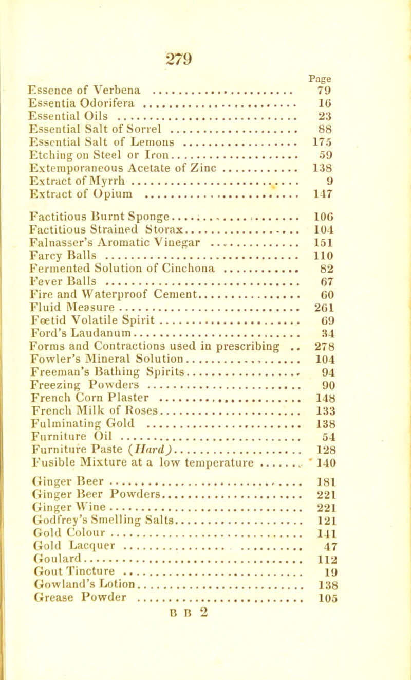 Page Essence of Verbena 79 Essentia Odorifera 10 Essential Oils 23 Essential Salt of Sorrel 88 Essential Salt of Lemons 175 Etching on Steel or Iron 59 Extemporaneous Acetate of Zinc 138 Extract of Myrrh 9 Extract of Opium 147 Factitious Burnt Sponge IOC Factitious Strained S to rax 104 Falnasser's Aromatic Vinegar 151 Farcy Balls 110 Fermented Solution of Cinchona 82 Fever Balls 67 Fire and Waterproof Cement CO Fluid Measure 2C1 Foetid Volatile Spirit C9 Ford's Laudanum 34 Forms and Contractions used in prescribing .. 278 Fowler's Mineral Solution 104 Freeman's Bathing Spirits 94 Freezing Powders 90 French Corn Plaster 148 French Milk of Roses 133 Fulminating Gold 138 Furniture Oil 54 Furniture Paste {Hard) 128 Fusible Mixture at a low temperature ' 140 Ginger Beer 181 Ginger Beer Powders 221 Ginger Wine 221 Godfrey's Smelling Salts 121 Gold Colour 141 Gold Lac(iuer 47 Goulard 112 Gout Tincture 19 Gowland's Lotion 138 Grease Powder 105 B n 2