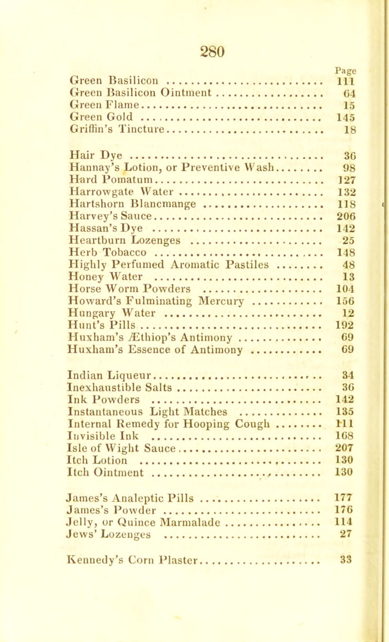 Page Green Basilicon Ill Green Basilicon Ointment 64 Green Flame 15 Green Gold 145 Grillin's Tincture 18 Hair Dye 30 Haunay's Lotion, or Preventive Wash 98 Hard Pomatum 127 Harrowgate Water 132 Hartshorn Blancmange 118 Harvey's Sauce 206 Hassan's Dye 142 Heartburn Lozenges 25 Herb Tobacco 148 Highly Perfumed Aromatic Pastiles 48 Honey Water 13 Horse Worm Powders 104 Howard's Fulminating Mercui-y 156 Hungary Water 12 Hunt's Pills 192 Huxham's jEthiop's Antimony C9 Huxhani's Essence of Antimony 09 Indian Liqueur 34 Inexhaustible Salts 30 Ink Powders 142 Instantaneous Light Matches 135 Internal Remedy for Hooping Cough Ill Invisible Ink 108 Isle of Wight Sauce 207 Itch Lotion 130 Itch Ointment 130 James's Analeptic Pills 177 James's Powder 170 Jelly, or Quince Marmalade 114 Jews' Lozenges 27 Kennedy's Corn l^laster 33