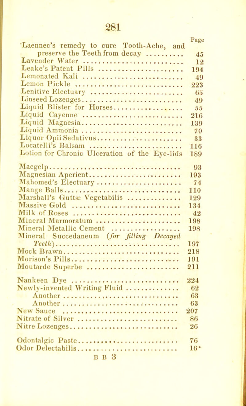 Laennec's remedy (o cure Tooth-Ache, and preserve the Teeth from decay 45 Laveuder Water 12 Leake's Patent Pills I94 Lenionated Kali 49 Lemon Pickle 223 Lenitive Electuary (55 Linseed Lozenges 49 Liquid Blister for Horses 55 Liquid Cayenne 210 Liquid IMagnesia 139 Liquid Ammonia 70 Liquor Opii Sedativus 33 Locatelli's Balsam 110 Lotion for Chronic Ulceration of the Eye-lids 189 Macgelp 93 Magnesian Aperient 193 Mahomed's Electuary 74 Mange Balls 110 Marshall's Guttaj Vegetabilis 129 Massive Gold 134 Milk of Roses 42 Mineral Marmoratura 198 Mineral Metallic Cement 198 Mineral Succedaneum {for filling Decayed Teeth) 197 Mock Brawn 218 Morison's Pills 191 Moutarde Superbe 211 Nankeen Dye 221 Newly-invented Writing Fluid C2 Another G3 Another 63 New Sauce 207 Nitrate of Silver 8G Nitre Lozenges 20 Odontalgic Paste 70 Odor Delectabilis 10*