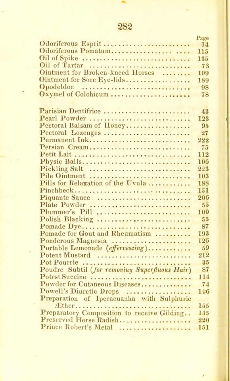 Page Odoriferous Esprit 14 Odoriferous Pomatum 115 Oil of Spike 135 Oil of Tartar 7;i Ointment for Broken-kneed Horses 109 Ointment for Sore Eye-lids 189 Opodeldoc 98 Oxymel of Colchicum 78 Parisian Dentifrice 43 Pearl Powder 123 Pectoral Halsam of Honey 95 Pectoral Lozenges 27 Permanent Ink 222 Persian Cream 75 Petit Lait 112 Physic Balls 106 Pickling Salt 223 Pile Ointment 103 Pills for Relaxation of the Uvula 188 Pinchbeck 151 Piquante Sauce 200 Plate Powder 55 Plummer's Pill 100 Polish Blacking 55 Pomade Dye 87 Pomade for Gout and Rheumatism 193 Ponderous Magnesia 120 Portable Lemonade {effervescing ) 59 Potent Mustard 212 PotPourrie 35 Poudrc Subtil (/or refnoviny Superfluous Hair) 87 Potest Succine 114 Powder for Cutaneous Diseases 74 Powell's Diuretic Drops lUO Preparation of Ipecacuanha with Sulphuric iEthcr 155 Preparatory Composition to receive Gilding.. 145 Preserved Horse Radish 220 Prince Robert's Metal 151
