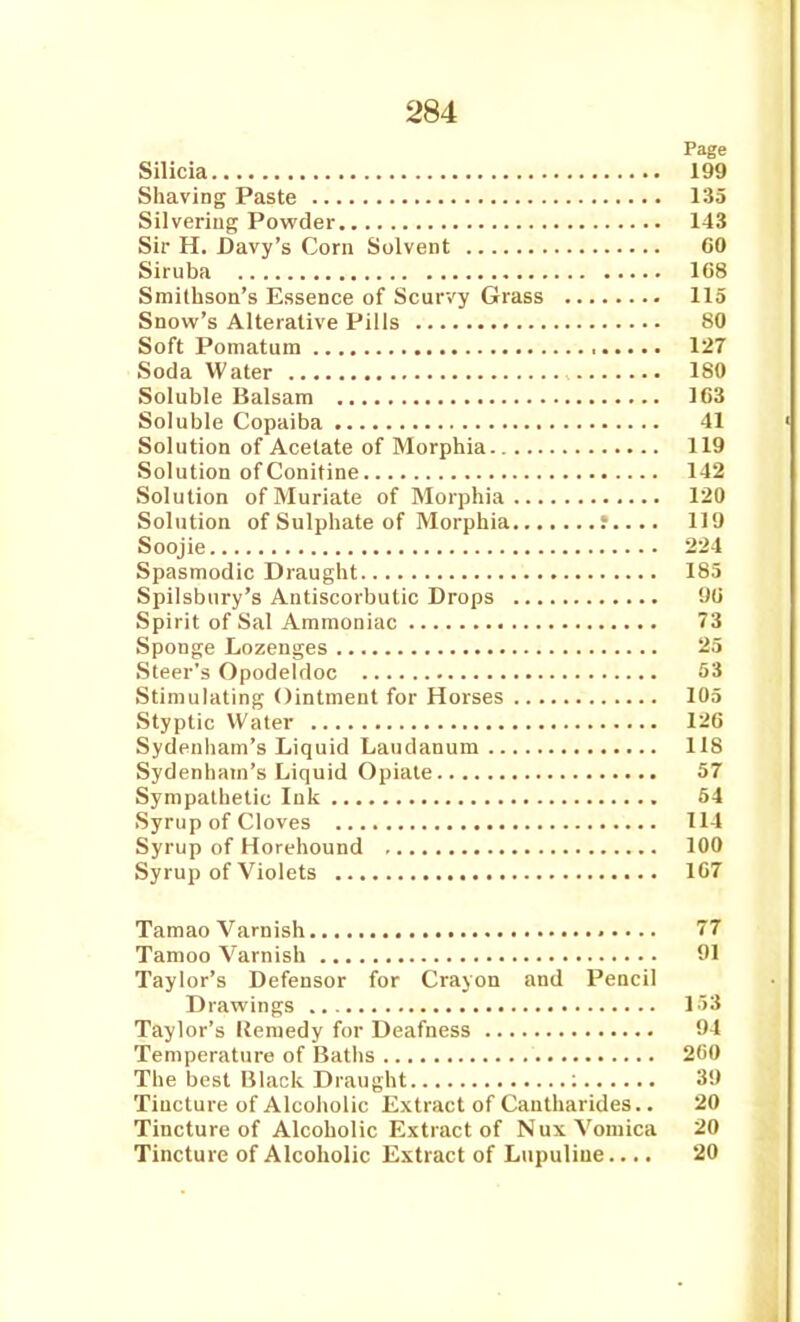 Page Silicia 199 Shaving Paste 135 Silvering Powder 143 Sir H. Davy's Corn Solvent GO Siruba 1C8 Sraithson's Essence of Scurvy Grass 115 Snow's Alterative Pills 80 Soft Pomatum 127 Soda Water 180 Soluble Balsam 163 Soluble Copaiba 41 Solution of Acetate of Morphia 119 Solution ofConitine 142 Solution of Muriate of Morphia 120 Solution of Sulphate of Morphia ; 119 Soojie 224 Spasmodic Draught 185 Spilsbury's Antiscorbutic Drops 9G Spirit of Sal Ammoniac 73 Sponge Lozenges 25 Steer's Opodeldoc 53 Stimulating Ointment for Horses 105 Styptic Water 126 Sydenham's Liquid Laudanum 118 Sydenham's Liquid Opiate 57 Sympathetic Ink 54 Syrup of Cloves 114 Syrup of Horehound 100 Syrup of Violets 107 Tamao Varnish 77 Tamoo Varnish 91 Taylor's Defensor for Crayon and Pencil Drawings 1>3 Taylor's Iteraedy for Deafness 94 Temperature of Baths 2(iO The best Black Draught : 39 Tincture of Alcoholic Extract of Cantharides.. 20 Tincture of Alcoholic Extract of Nux Vomica 20 Tincture of Alcoholic Extract of Lupuliue.... 20