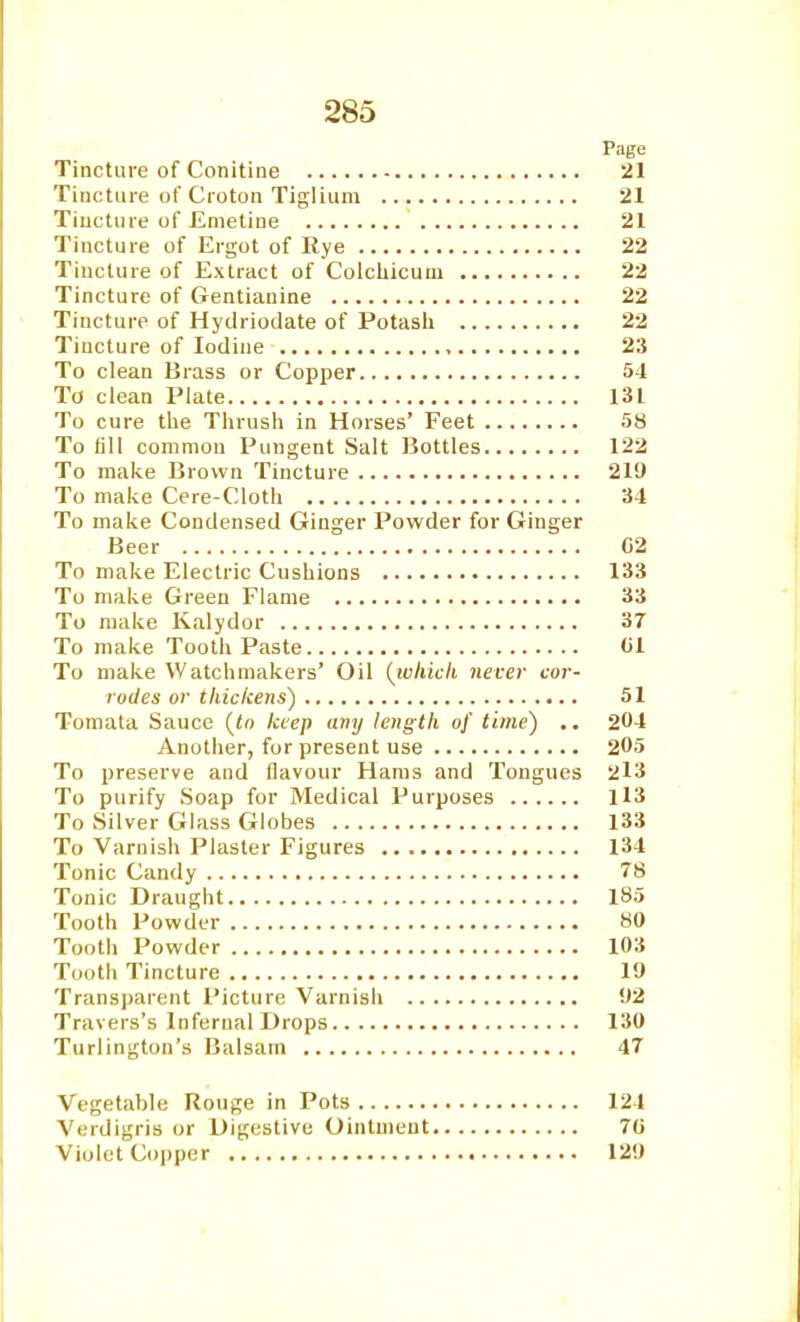 Page Tincture of Conitine 21 Tincture of Cioton Tiglium 21 Tiuctiue of Emetine 21 Tincture of Ergot of Rye 22 Tincture of Extract of Colchicuui 22 Tincture of Gentianine 22 Tincture of Hytlrioclate of Potasli 22 Tincture of Iodine 23 To clean Brass or Copper 54 To clean Plate 131 To cure the Thrush in Horses' Feet 58 To till common Pungent Salt Bottles 122 To make Brown Tincture 219 To make Cere-Cloth 34 To make Condensed Ginger Powder for Ginger Beer 02 To make Electric Cushions 133 To make Green Flame 33 To make Kalydor 37 To make Tooth Paste 01 To make Watchmakers' Oil (which never cor- rodes or thickens) 51 Tomata Sauce [to keep any length of time) .. 204 Another, for present use 205 To preserve and flavour Hams and Tongues 2l3 To purify Soap for Medical Purposes Il3 To Silver Glass Globes 133 To Varnisli Plaster Figures 134 Tonic Candy 78 Tonic Draught 185 Tooth Powder 80 Tooth Powder 103 Tooth Tincture 19 Transparent Picture Varnish 92 Travers's Infernal Drops 130 Turlington's Balsam 47 Vegetable Rouge in Pots 124 Verdigris or Digestive Ointment 70 Violet Copper 129