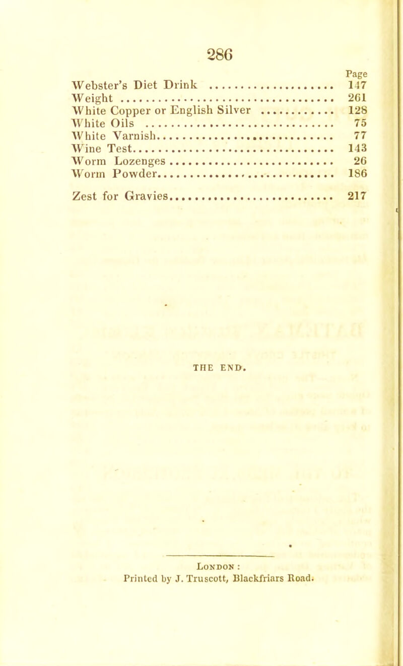 Page Webster's Diet Drink 147 Weiglit 261 White Copper or English Silver 128 White Oils 75 White Varnish 77 Wine Test 143 Worm Lozenges 26 Worm Powder 186 Zest for Gravies 217 THE END. London: Printed by J. Truscott, Blackfriars Road.