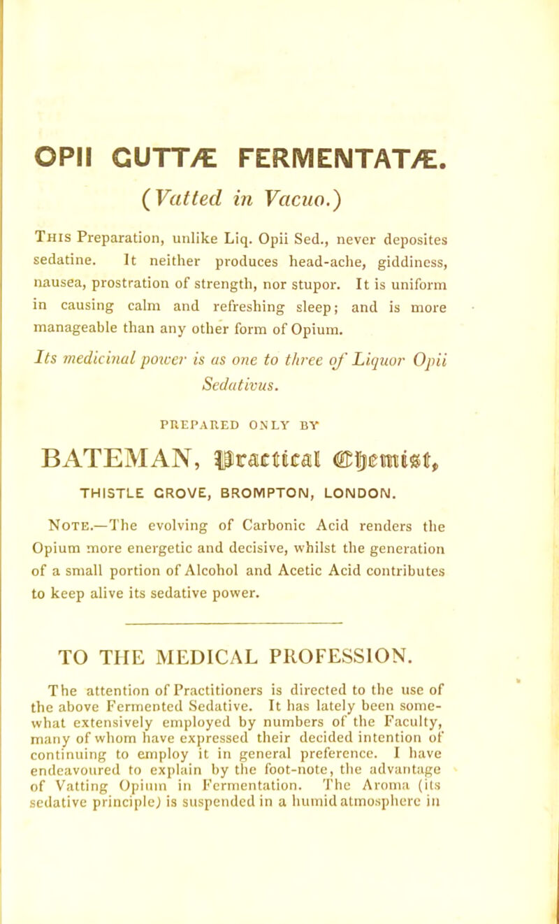 CPU GUTT/E FERMENTAT/E. (Vatted in Vacuo.) This Preparation, unlike Liq. Opii Sed., never deposites sedatine. It neither produces head-ache, giddiness, nausea, prostration of strength, nor stupor. It is uniform in causing calm and refreshing sleep; and is more manageable than any other form of Opium. Its medicinal poiver is as one to tliree of Liquor Opii Sedativus. PUEPARED ONLY BY BATEMAN, iJractecal ©letttest, THISTLE GROVE, BROMPTON, LONDON. Note.—The evolving of Carbonic Acid renders the Opium more energetic and decisive, whilst the generation of a small portion of Alcohol and Acetic Acid contributes to keep alive its sedative povfer. TO THE MEDICAL PROFESSION. The attention of Practitioners is directed to tlie use of the above Fermented Sedative. It has lately been some- what extensively employed by numbers of the Faculty, many of whom have expressed their decided intention of continuing to employ it in general preference. I have endeavoured to explain by the foot-note, the advantage of Vatting Opium in Fermentation. The Aroma (its sedative principle; is suspended in a humid atmosphere in