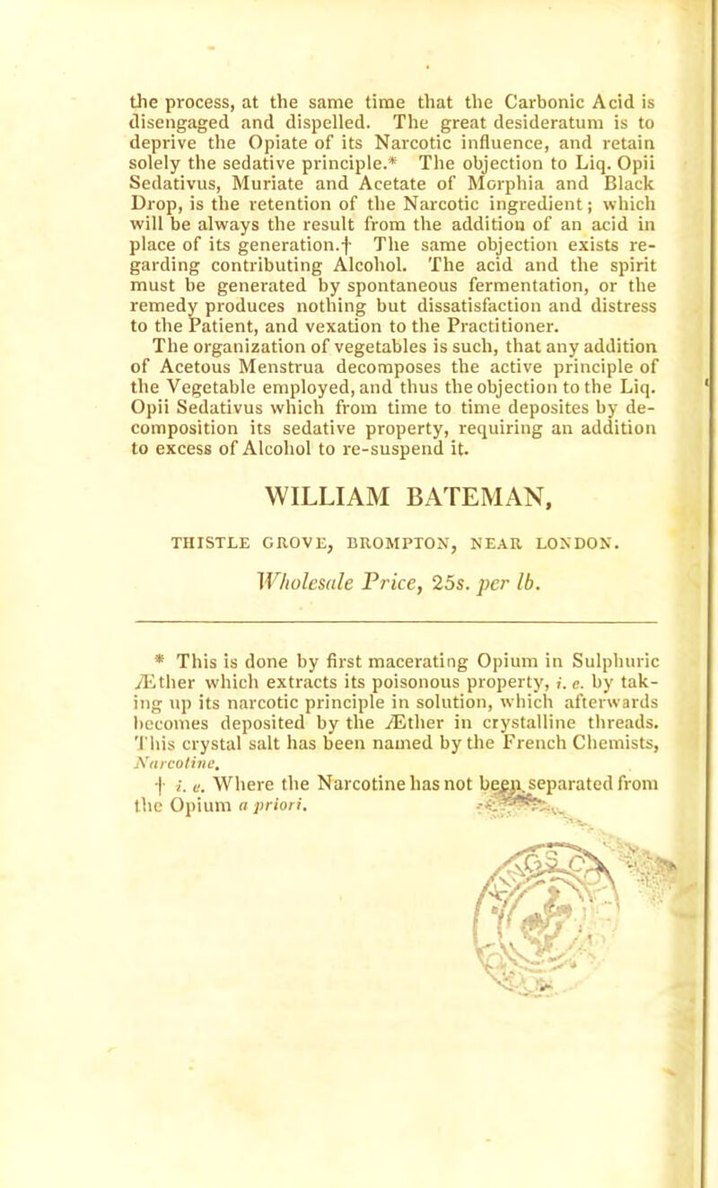 the process, at the same time that the Carbonic Acid is disengaged and dispelled. The great desideratum is to deprive the Opiate of its Narcotic influence, and retain solely the sedative principle.* The objection to Liq. Opii Sedativus, Muriate and Acetate of Morpliia and Black Drop, is the retention of the Narcotic ingredient; which will be always the result from the addition of an acid in place of its generation.f The same objection exists re- garding contributing Alcohol. The acid and the spirit must he generated by spontaneous fermentation, or the remedy produces nothing but dissatisfaction and distress to the Patient, and vexation to the Practitioner. The organization of vegetables is such, that any addition of Acetous Menstrua decomposes the active principle of the Vegetable employed, and thus the objection to the Liq. Opii Sedativus which from time to time deposites by de- composition its sedative property, requiring an addition to excess of Alcohol to re-suspend it. THISTLE GROVE, BROMPTON, NEAR LONDON. Wholesale Price, 25s. per lb. * This is done by first macerating Opium in Sulphuric ilither which extracts its poisonous property, i.e. by tak- ing np its narcotic principle in solution, which afterwards becomes deposited by the TEther in crystalline threads. This crystal salt has been named by the French Chemists, Karcotine, f i. e. Where the Narcotine has not bew^eparated from WILLIAM BATEMAN, the Opium a priori.