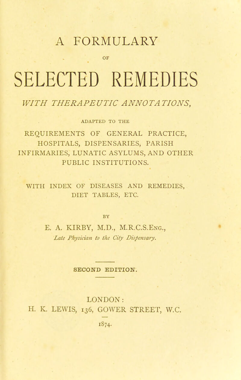 SELECTED REMEDIES WITH THERAPEUTIC ANNOTATIONS, ADAPTED TO THE REQUIREMENTS OF GENERAL PRACTICE, HOSPITALS, DISPENSARIES, PARISH INFIRMARIES, LUNATIC ASYLUMS, AND OTHER PUBLIC INSTITUTIONS. WITH INDEX OF DISEASES AND REMEDIES, DIET TABLES, ETC. BY E. A. KIRBY, M.D., M.R.C.S.Eng., Late Physician to the City Dispensary. SECOND EDITION. LONDON: H. K. LEWIS, 136, GOWER STREET, W.C.