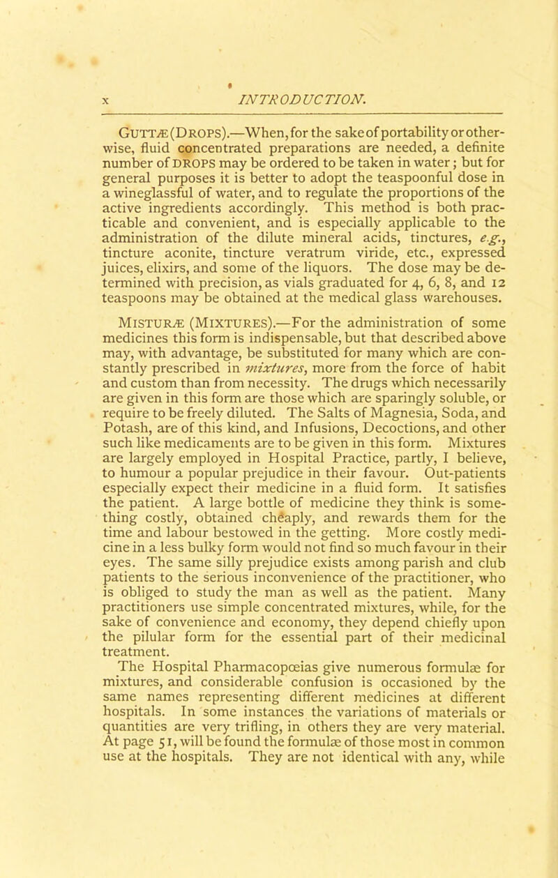 GutTjE(Drops).—When,for the sakeof portability or other- wise, fluid concentrated preparations are needed, a definite number of DROPS may be ordered to be taken in water; but for general purposes it is better to adopt the teaspoonful dose in a wineglassful of water, and to regulate the proportions of the active ingredients accordingly. This method is both prac- ticable and convenient, and is especially applicable to the administration of the dilute mineral acids, tinctures, eg., tincture aconite, tincture veratrum viride, etc., expressed juices, elixirs, and some of the liquors. The dose may be de- termined with precision, as vials graduated for 4, 6, 8, and 12 teaspoons may be obtained at the medical glass warehouses. Mistur^e (Mixtures).—For the administration of some medicines this form is indispensable, but that described above may, with advantage, be substituted for many which are con- stantly prescribed in mixtures, more from the force of habit and custom than from necessity. The drugs which necessarily are given in this form are those which are sparingly soluble, or require to be freely diluted. The Salts of Magnesia, Soda, and Potash, are of this kind, and Infusions, Decoctions, and other such like medicaments are to be given in this form. Mixtures are largely employed in Hospital Practice, partly, I believe, to humour a popular prejudice in their favour. Out-patients especially expect their medicine in a fluid form. It satisfies the patient. A large bottle of medicine they think is some- thing costly, obtained cheaply, and rewards them for the time and labour bestowed in the getting. More costly medi- cine in a less bulky form would not find so much favour in their eyes. The same silly prejudice exists among parish and club patients to the serious inconvenience of the practitioner, who is obliged to study the man as well as the patient. Many practitioners use simple concentrated mixtures, while, for the sake of convenience and economy, they depend chiefly upon the pilular form for the essential part of their medicinal treatment. The Hospital Pharmacopoeias give numerous formulae for mixtures, and considerable confusion is occasioned by the same names representing different medicines at different hospitals. In some instances the variations of materials or quantities are very trifling, in others they are very material. At page 51, will be found the formulae of those most in common use at the hospitals. They are not identical with any, while