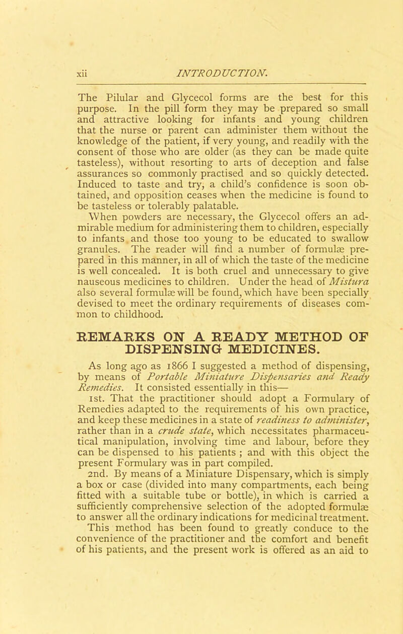 The Pilular and Glycecol forms are the best for this purpose. In the pill form they may be prepared so small and attractive looking for infants and young children that the nurse or parent can administer them without the knowledge of the patient, if very young, and readily with the consent of those who are older (as they can be made quite tasteless), without resorting to arts of deception and false assurances so commonly practised and so quickly detected. Induced to taste and try, a child’s confidence is soon ob- tained, and opposition ceases when the medicine is found to be tasteless or tolerably palatable. When powders are necessary, the Glycecol offers an ad- mirable medium for administering them to children, especially to infants and those too young to be educated to swallow granules. The reader will find a number of formulae pre- pared in this manner, in all of which the taste of the medicine is well concealed. It is both cruel and unnecessary to give nauseous medicines to children. Under the head of Mistura also several formulas will be found, which have been specially devised to meet the ordinary requirements of diseases com- mon to childhood. REMARKS ON A READY METHOD OF DISPENSING MEDICINES. As long ago as 1866 I suggested a method of dispensing, by means of Portable Miniature Dispetisaries and Ready Remedies. It consisted essentially in this— 1st. That the practitioner should adopt a Formulary of Remedies adapted to the requirements of his own practice, and keep these medicines in a state of readiness to administer, rather than in a crude state, which necessitates pharmaceu- tical manipulation, involving time and labour, before they can be dispensed to his patients ; and with this object the present Formulary was in part compiled. 2nd. By means of a Miniature Dispensary, which is simply a box or case (divided into many compartments, each being fitted with a suitable tube or bottle), in which is carried a sufficiently comprehensive selection of the adopted formulae to answer all the ordinary indications for medicinal treatment. This method has been found to greatly conduce to the convenience of the practitioner and the comfort and benefit of his patients, and the present work is offered as an aid to