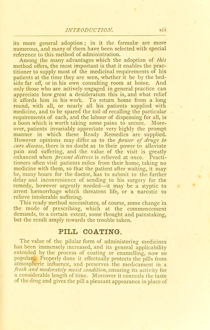 its more general adoption ; in it the formulae are more numerous, and many of them have been selected with special reference to this method of administration. Among the many advantages which the adoption of this method offers, the most important is that it enables the prac- titioner to supply most of the medicinal requirements of his patients at the time they are seen, whether it be by the bed- side far off, or in his own consulting room at home. And only those who are actively engaged in general practice can appreciate how great a desideratum this is, and what relief it affords him in his work. To return home from a long round, with all, or nearly all his patients supplied with medicine, and to be spared the toil of recalling the particular requirements of each, and the labour of dispensing for all, is a boon which is worth taking some pains to secure. More- over, patients invariably appreciate very highly the prompt manner in which these Ready Remedies are supplied. However opinions may differ as to the power of drugs to cure disease, there is no doubt as to their power to alleviate pain and suffering, and the value of the visit is greatly enhanced when present distress is relieved at once. Practi- tioners often visit patients miles from their home, taking no medicine with them, so that the patient after waiting, it may be, many hours for the doctor, has to submit to the further delay and inconvenience of sending to his surgery for the remedy, however urgently needed—it may be a styptic to arrest haemorrhage which threatens life, or a narcotic to relieve intolerable suffering. This ready method necessitates, of course, some change in the mode of prescribing, which at the commencement demands, to a certain extent, some thought and painstaking, but the result amply rewards the trouble taken. PILL COATING. The value of the pilular form of administering medicines has been immensely increased, and its general applicability extended by the process of coating or enamelling, now so popular* Properly done it effectually protects the pills from atmospheric influence, and preserves the medicament in a fresh and moderately moist condition, ensuring its activity for a considerable length of time. Moreover it conceals the taste of the drug and gives the pill a pleasant appearance in place of