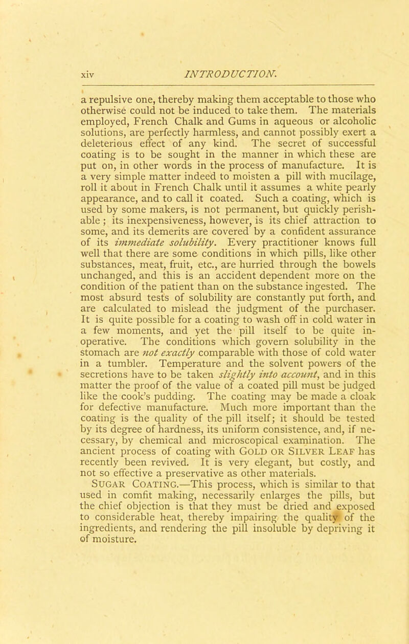 a repulsive one, thereby making them acceptable to those who otherwise could not be induced to take them. The materials employed, French Chalk and Gums in aqueous or alcoholic solutions, are perfectly harmless, and cannot possibly exert a deleterious effect of any kind. The secret of successful coating is to be sought in the manner in which these are put on, in other words in the process of manufacture. It is a very simple matter indeed to moisten a pill with mucilage, roll it about in French Chalk until it assumes a white pearly appearance, and to call it coated. Such a coating, which is used by some makers, is not permanent, but quickly perish- able ; its inexpensiveness, however, is its chief attraction to some, and its demerits are covered by a confident assurance of its immediate solubility. Every practitioner knows full well that there are some conditions in which pills, like other substances, meat, fruit, etc., are hurried through the bowels unchanged, and this is an accident dependent more on the condition of the patient than on the substance ingested. The most absurd tests of solubility are constantly put forth, and are calculated to mislead the judgment of the purchaser. It is quite possible for a coating to wash off in cold water in a few moments, and yet the pill itself to be quite in- operative. The conditions which govern solubility in the stomach are not exactly comparable with those of cold water in a tumbler. Temperature and the solvent powers of the secretions have to be taken slightly into account, and in this matter the proof of the value of a coated pill must be judged like the cook’s pudding. The coating may be made a cloak for defective manufacture. Much more important than the coating is the quality of the pill itself; it should be tested by its degree of hardness, its uniform consistence, and, if ne- cessary, by chemical and microscopical examination. The ancient process of coating with Gold or Silver Leaf has recently been revived. It is very elegant, but costly, and not so effective a preservative as other materials. Sugar Coating.—This process, which is similar to that used in comfit making, necessarily enlarges the pills, but the chief objection is that they must be dried and exposed to considerable heat, thereby impairing the quality* of the ingredients, and rendering the pill insoluble by depriving it of moisture.