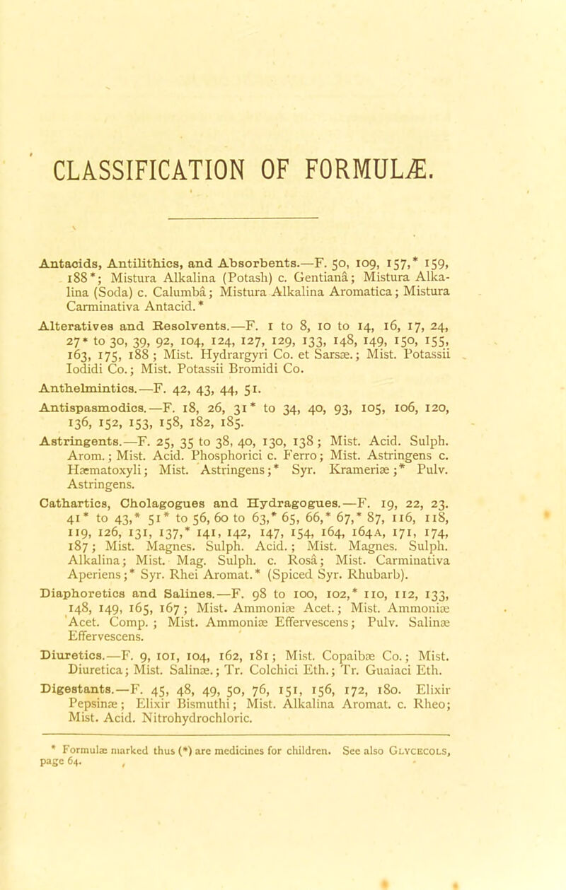 CLASSIFICATION OF FORMULA. Antacids, Antilithics, and Absorbents.—F. 50, 109, 157,* 159> 188*; Mistura Alkalina (Potash) c. Gentiana; Mistura Alka- lina (Soda) c. Calumba; Mistura Alkalina Aromatica; Mistura Carminativa Antacid. * Alteratives and Resolvents.—F. 1 to 8, 10 to 14, 16, 17, 24, 27* to 30, 39, 92, 104, 124, 127, 129, 133, 148, 149, 150, 155, 163, 175, 188; Mist. Hydrargyri Co. et Sarsae.; Mist. Potassii Iodidi Co.; Mist. Potassii Bromidi Co. Anthelmintics.—F. 42, 43, 44, 51. Antispasmodies.—F. 18, 26, 31* to 34, 40, 93, 105, 106, 120, 136, 152, 153, 158, 182, 1S5. Astringents.—F. 25, 35 to 38, 40, 130, 138; Mist. Acid. Sulph. Arom. ; Mist. Acid. Phosphorici c. P’erro; Mist. Astringens c. Hsematoxyli; Mist. Astringens;* Syr. Kramerise;* Pulv. Astringens. Cathartics, Cholagogues and Hydragognes.—F. 19, 22, 23. 41* to 43,* 51* to 56, 60 to 63,* 65, 66,* 67,* 87, 116, 11S, 119, 126, 131, 137,* 141, 142, 147, 154, 164, 164 a, 171, 174, 187; Mist. Magnes. Sulph. Acid.; Mist. Magnes. Sulph. Alkalina; Mist. Mag. Sulph. c. Rosa; Mist. Carminativa Aperiens;* Syr. Rhei Aromat.* (Spiced Syr. Rhubarb). Diaphoretics and Salines.—F. 98 to 100, 102,* no, 112, 133, 148, 149, 165, 167; Mist. Ammonias Acet.; Mist. Ammonias Acet. Comp.; Mist. Ammoniac Effervescens; Pulv. Salinae Effervescens. Diuretics.—F. 9, 101, 104, 162, 181; Mist. Copaibae Co.; Mist. Diuretica; Mist. Salinae.; Tr. Colchici Eth.; Tr. Guaiaci Eth. Digestants.—F. 45, 48, 49, 50, 76, 151, 156, 172, 180. Elixir Pepsinae; Elixir Bismuthi; Mist. Alkalina Aromat. c. Rheo; Mist. Acid. Nitrohydrochloric. # Formula marked thus (*) are medicines for children. See also Glycecols, page 64. ,