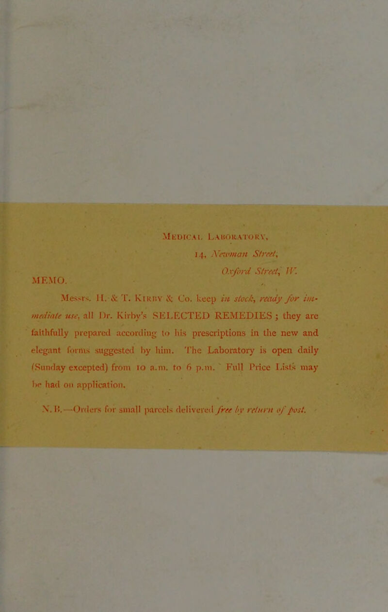 Medical Laboratory, 14, Newman Street, MEMO. Oxford Street, If’. Messrs. II. & T. Kirby & Co. keep in stock, ready for im- mediate use, all I)r. Kirby’s SELECTED REMEDIES; they are faithfully prepared according to his prescriptions in the new and elegant forms suggested by him. The Laboratory is open daily (Sunday excepted) from 10 a.m. to 6 p.m. Full Price Lists may be had on application. X. B.—Orders for small parcels delivered free by return of post.