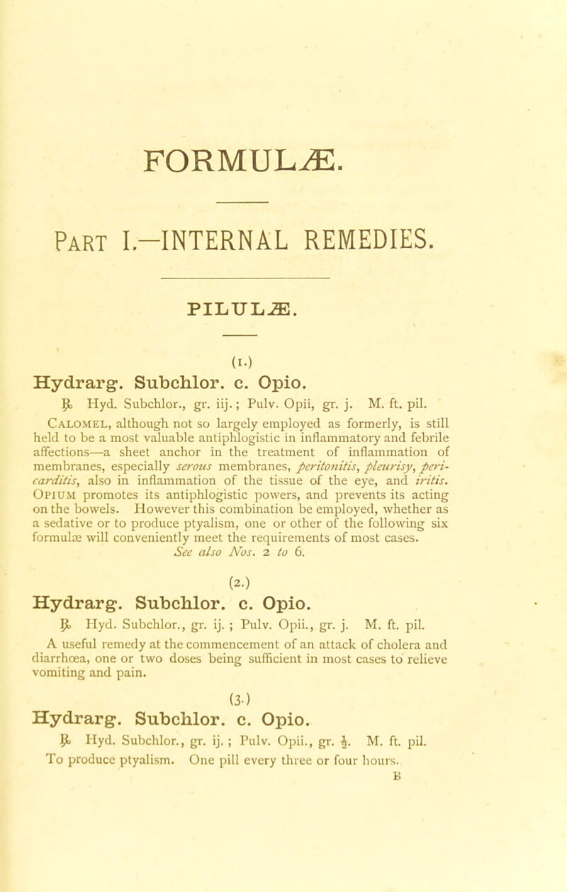 FORMULAE Part I-INTERNAL REMEDIES. PILULiE. (i-) Hydrarg. Subchlor. c. Opio. P> Hyd. Subchlor., gr. iij.; Pulv. Opii, gr. j. M. ft. pil. Calomel, although not so largely employed as formerly, is still held to be a most valuable antiphlogistic in inflammatory and febrile affections—a sheet anchor in the treatment of inflammation of membranes, especially serous membranes, peritonitis, pleurisy, peri- carditis, also in inflammation of the tissue of the eye, and iritis. Opium promotes its antiphlogistic powers, and prevents its acting on the bowels. However this combination be employed, whether as a sedative or to produce ptyalism, one or other of the following six formula; will conveniently meet the requirements of most cases. See also Nos. 2 to 6. (2.) Hydrarg. Subchlor. c. Opio. P> Hyd. Subchlor., gr. ij. ; Pulv. Opii., gr. j. M. ft. pil. A useful remedy at the commencement of an attack of cholera and diarrhoea, one or two doses being sufficient in most cases to relieve vomiting and pain. (3-) Hydrarg. Subchlor. c. Opio. P* Hyd. Subchlor., gr. ij. ; Pulv. Opii., gr. J. M. ft. pil. To produce ptyalism. One pill every three or four hours.