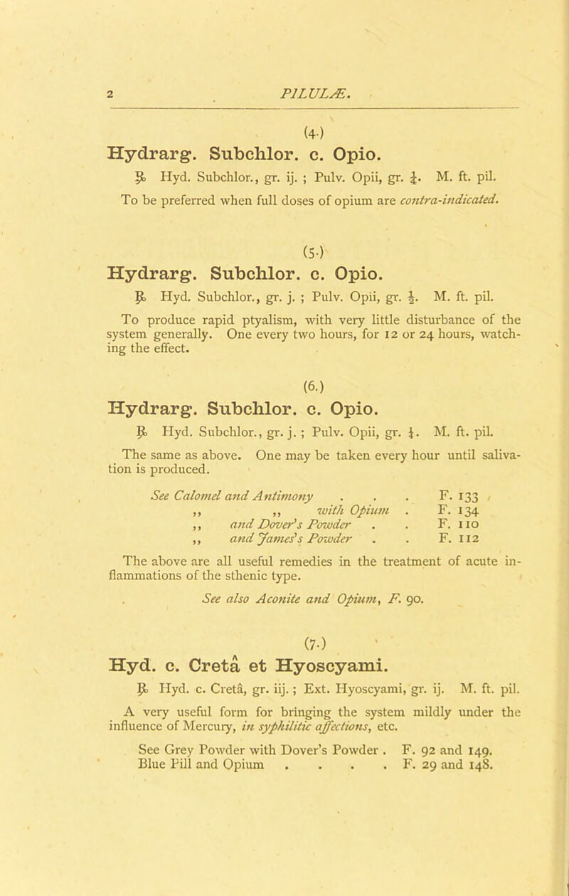 (4) Hydrarg. Subchlor. c. Opio. P Hyd. Subchlor., gr. ij. ; Pulv. Opii, gr. M. ft. pil. To be preferred when full doses of opium are contra-indicated. (5-) Hydrarg. Subchlor. c. Opio. P Hyd. Subchlor., gr. j. ; Pulv. Opii, gr. |. M. ft. pil. To produce rapid ptyalism, with very little disturbance of the system generally. One every two hours, for 12 or 24 hours, watch- ing the effect. (6.) Hydrarg. Subchlor. c. Opio. Pi Hyd. Subchlor., gr. j. ; Pulv. Opii, gr. J. M. ft. pil. The same as above. One may be taken every hour until saliva- tion is produced. See Calomel and Antimony . . . F. 133 . ,, ,, with Opium . F. 134 ,, and Dover's Powder . . F. no ,, and James's Powder . . F. 112 The above are all useful remedies in the treatment of acute in- flammations of the sthenic type. See also Aconite and Opium, P. 90. (7-) Hyd. c. Greta et Hyoscyami. p. Hyd. c. Creta, gr. iij.; Ext. Hyoscyami, gr. ij. M. ft. pil. A very useful form for bringing the system mildly under the influence of Mercuiy, in syphilitic affections, etc. See Grey Powder with Dover’s Powder . F. 92 and 149. Blue Pill and Opium . . . . F. 29 and 148.