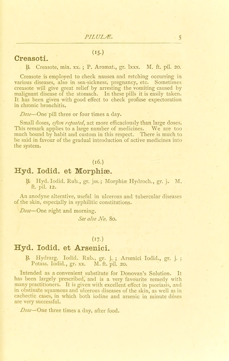 (iS-) Creasoti. Creasote, min. xx. ; P. Aromat., gr. lxxx. M. ft. pil. 20. Creasote is employed to check nausea and retching occurring in various diseases, also in sea-sickness, pregnancy, etc. Sometimes creasote will give great relief by arresting the vomiting caused by malignant disease of the stomach. In these pills it is easily taken. It has been given with good effect to check profuse expectoration in chronic bronchitis. Dose—One pill three or four times a day. Small doses, often repeated, act more efficaciously than large doses. This remark applies to a large number of medicines. We are too much bound by habit and custom in this respect. There is much to be said in favour of the gradual introduction of active medicines into the system. (16.) Hyd. Iodid. et Morphise. ]f Hyd. Iodid. Rub., gr. jss.; Morphias Hydroch., gr. j. M. ft. pil. 12. An anodyne alterative, useful in ulcerous and tubercular diseases of the skin, especially in syphilitic constitutions. Dose—One night and morning. See also No. So. (I7-) Hyd. Iodid. et Arsenici. Jf Hydrarg. Iodid. Rub., gr. j. ; Arsenici Iodid., gr. j. ; Potass. Iodid., gr. xx. M. ft. pil. 20. Intended as a convenient substitute for Donovan’s Solution. It has been largely prescribed, and is a very favourite remedy with many practitioners. It is given with excellent effect in psoriasis, and in obstinate squamous and ulcerous diseases of the skin, as well as in cachectic cases, in which both iodine and arsenic in minute doses are very successful. Dose—One three times a day, after food.