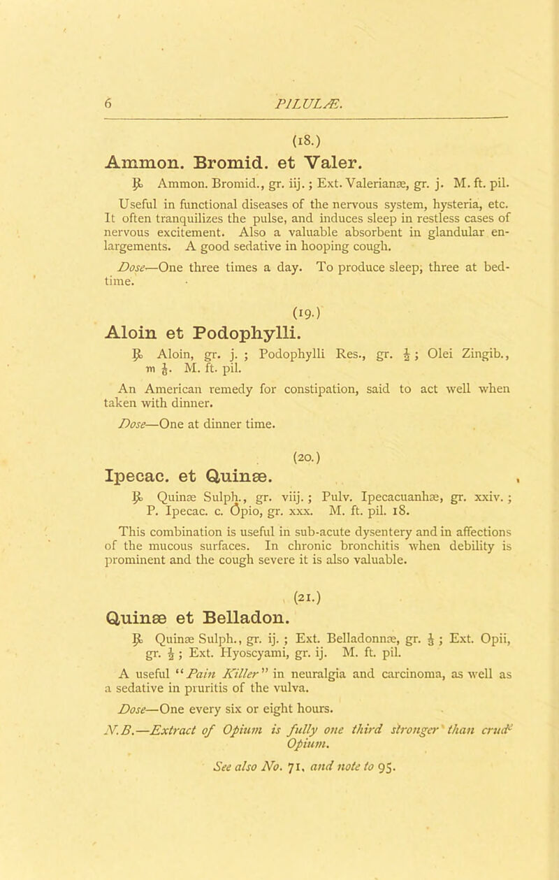 (18.) Ammon. Bromid. et Valer. 9) Ammon. Bromid., gr. iij.; Ext. Valerianae, gr. j. M. ft. pil. Useful in functional diseases of the nervous system, hysteria, etc. It often tranquilizes the pulse, and induces sleep in restless cases of nervous excitement. Also a valuable absorbent in glandular en- largements. A good sedative in hooping cough. Dose—One three times a day. To produce sleep; three at bed- time. (I9-) Aloin et Podophylli. Id Aloin, gr. j. ; Podophylli Res., gr. J; Olei Zingib., in J. M. ft. pil. An American remedy for constipation, said to act well when taken with dinner. Dose—One at dinner time. (20.) Ipecac, et Quinae. id Quin® Sulph., gr. viij.; Pulv. Ipecacuanhae, gr. xxiv. ; P. Ipecac, c. Qpio, gr. xxx. M. ft. pil. 18. This combination is useful in sub-acute dysentery and in affections of the mucous surfaces. In chronic bronchitis when debility is prominent and the cough severe it is also valuable. (21.) Quinae et Belladon. Id Quin® Sulph., gr. ij. ; Ext. Belladonna;, gr. J ; Ext. Opii, gr. J ; Ext. Hyoscyami, gr. ij. M. ft. pil. A useful “ Pain Killer ” in neuralgia and carcinoma, as well as a sedative in pruritis of the vulva. Dose—One every six or eight hours. N.B.—Extract of Opium is fully one third stronger than crudd Opium. See also No. 71, and note to 95.