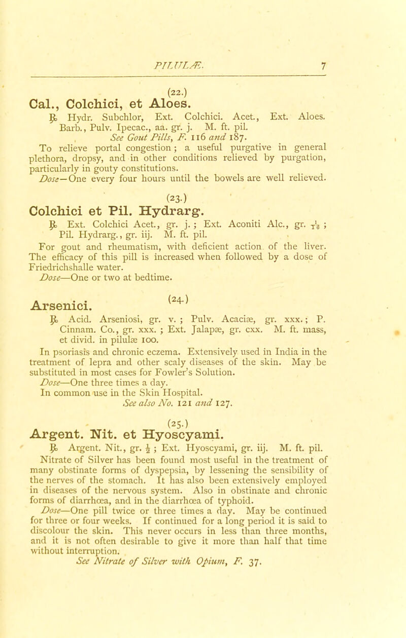 (22.) Cal., Colchici, et Aloes. J5, Hydr. Subchlor, Ext. Colchici. Acet., Ext. Aloes. Barb., Pulv. Ipecac., aa. gr. j. M. ft. pil. , See Gout Pills, F. 116 and 187. To relieve portal congestion; a useful purgative in general plethora, dropsy, and in other conditions relieved by purgation, particularly in gouty constitutions. Dose— One every four hours until the bowels are well relieved. (23-) Colcliici et Pil. Hydrarg. {I Ext. Colchici Acet., gr. j. ; Ext Aconiti Ale., gr. T‘3 ; Pil. Hydrarg., gr. iij. M. ft. pil. For gout and rheumatism, with deficient action of the liver. The efficacy of this pill is increased when followed by a dose of Friedrichshalle water. Dose—One or two at bedtime. Arsenici. ' ]Jo Acid. Arseniosi, gr. v. ; Pulv. Acacise, gr. xxx.; P. Cinnam. Co., gr. xxx. ; Ext. Jalapse, gr. cxx. M. ft. mass, et divid. in pilulse 100. In psoriasis and chronic eczema. Extensively used in India in the treatment of lepra and other scaly diseases of the skin. May be substituted in most cases for Fowler’s Solution. Dose—One three times a day. In common use in the Skin Hospital. See also No. 121 and 127. (2S-) Argent. Nit. et Hyoscyami. ]}, Argent. Nit., gr. £ ; Ext. Hyoscyami, gr. iij. M. ft. pil. Nitrate of Silver has been found most useful in the treatment of many obstinate forms of dyspepsia, by lessening the sensibdity of the nerves of the stomach. It has also been extensively employed in diseases of the nervous system. Also in obstinate and chronic forms of diarrhoea, and in the diarrhoea of typhoid. Dose—One pill twice or three times a day. May be continued for three or four weeks. If continued for a long period it is said to discolour the skin. This never occurs in less than three months, and it is not often desirable to give it more than half that time without interruption. See Nitrate of Silver with Opium, F. 37.