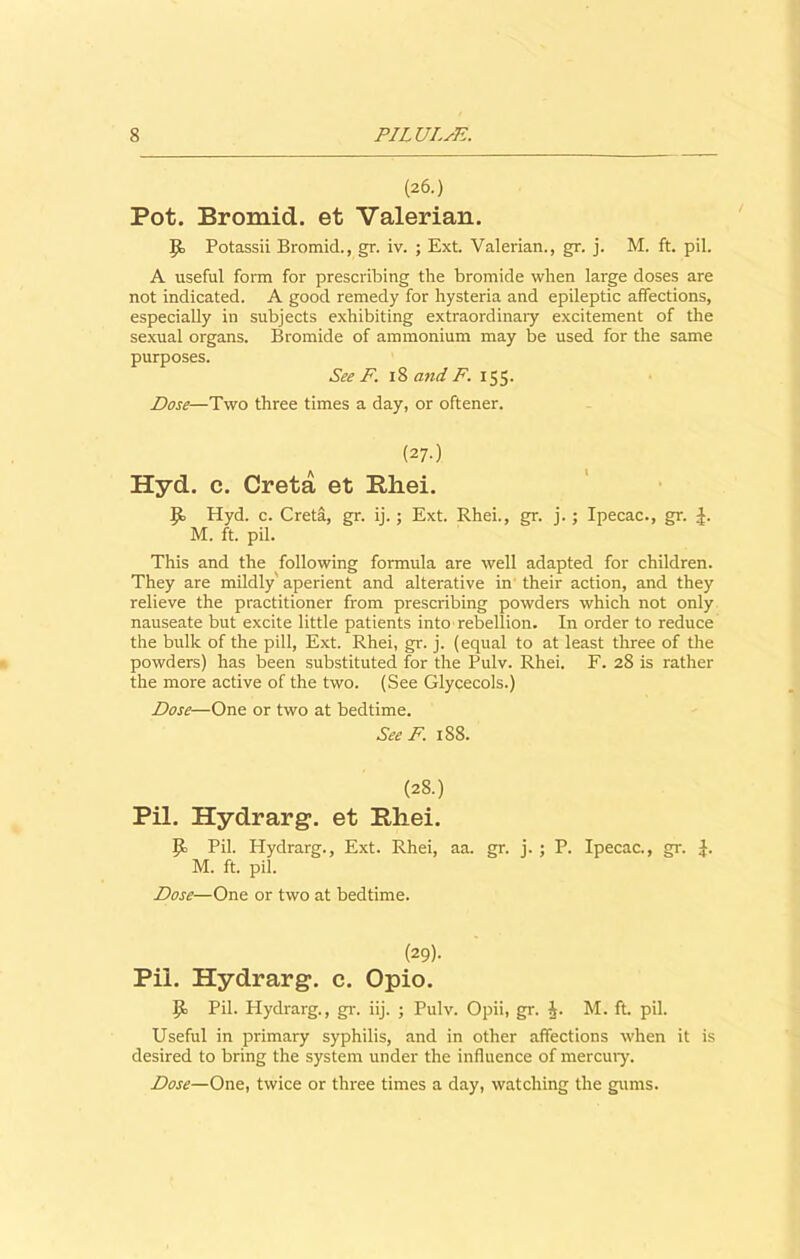 (26.) Pot. Bromid. et Valerian. J£ Potassii Bromid., gr. iv. ; Ext. Valerian., gr. j. M. ft. pil. A useful form for prescribing the bromide when large doses are not indicated. A good remedy for hysteria and epileptic affections, especially in subjects exhibiting extraordinary excitement of the sexual organs. Bromide of ammonium may be used for the same purposes. See F. 18 and F. 155. Dose—Two three times a day, or oftener. (27-) Hyd. c. Creta et Rhei. J5> Hyd. c. Creta, gr. ij.; Ext. Rhei., gr. j.; Ipecac., gr. J. M. ft. pil. This and the following formula are well adapted for children. They are mildly'aperient and alterative in their action, and they relieve the practitioner from prescribing powders which not only nauseate but excite little patients into rebellion. In order to reduce the bulk of the pill, Ext. Rhei, gr. j. (equal to at least three of the powders) has been substituted for the Pulv. Rhei. F. 28 is rather the more active of the two. (See Glycecols.) Dose—One or two at bedtime. See F. 188. (28.) Pil. Hydrarg. et Rhei. Pil. Hydrarg., Ext. Rhei, aa. gr. j. ; P. Ipecac., gr. J. M. ft. pil. Dose—One or two at bedtime. (29)- Pil. Hydrarg. c. Opio. Jib Pil. Hydrarg., gr. iij. ; Pulv. Opii, gr. A M. ft. pil. Useful in primary syphilis, and in other affections when it is desired to bring the system under the influence of mercury. Dose—One, twice or three times a day, watching the gums.