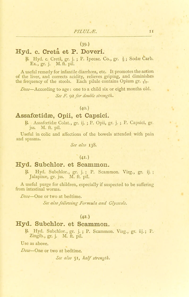 PI LULA7.. n (39-) Hyd. c. Creta et P. Doveri. Jb Hyd. c. Creta, gr. j. ; P. Ipecac. Co., gr. h ; Sodse Carb. Ex., gr. j. M. ft. pil. A useful remedy for infantile diarrhoea, etc. It promotes the action of the liver, and corrects acidity, relieves griping, and diminishes the frequency of the stools. Each pilule contains Opium gr. 5\,. Dose—According to age: one to a child six or eight months old. See F. 92 for double strength. (40.) Assafcetidae, Opii, et Capsici. ]f Assafoetidae Colat., gr. ij. ; P. Opii, gr. j. ; P. Capsici, gr. jss. M. ft. pil. Useful in colic and affections of the bowels attended with pain and spasms. See also 138. (4i-) Hyd. Subchlor. et Scammon. Jf Hyd. Subchlor., gr. j. ; P. Scammon. Virg., gr. ij. ; Jalapinae, gr. jss. M. ft. pil. A useful purge for children, especially if suspected to be suffering from intestinal worms. Dose—One or two at bedtime. See also following Formula and Glycecols. (42.) Hyd. Subchlor. et Scammon. P> Hyd. Subchlor., gr. j. ; P. Scammon. Virg., gr. iij.; P. Zingib., gr. j. M. ft. pil. Use as above. Dose—One or two at bedtime. See also 51, half strength.