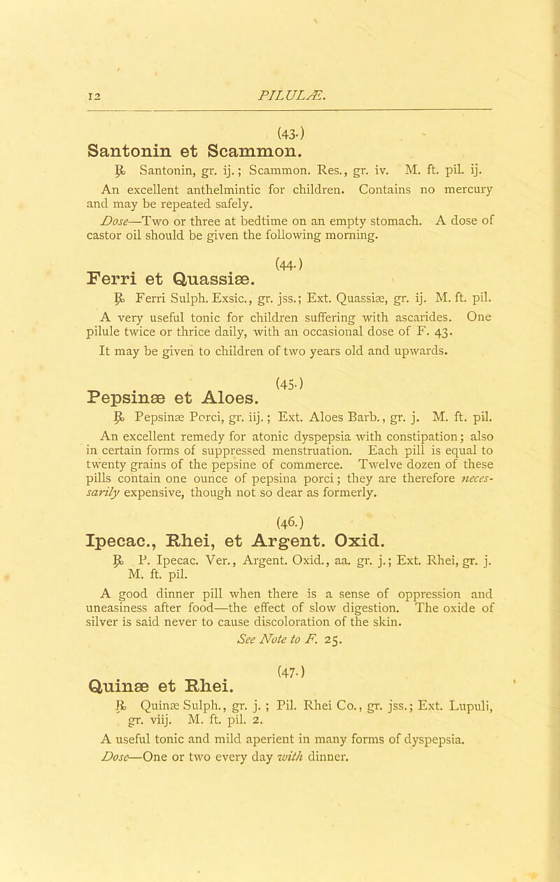 (43-) Santonin et Scammon. Id Santonin, gr. ij.; Scammon. Res., gr. iv. M. ft. pil. ij. An excellent anthelmintic for children. Contains no mercury and may be repeated safely. Dose—Two or three at bedtime on an empty stomach. A dose of castor oil should be given the following morning. (44-) Ferri et Quassiae. Id Ferri Sulph. Exsic., gr. jss.; Ext. Quassia:, gr. ij. M. ft. pil. A very useful tonic for children suffering with ascarides. One pilule twice or thrice daily, with an occasional dose of F. 43. It may be given to children of two years old and upwards. (45-) Pepsinse et Aloes. Id Pepsinse Porci, gr. iij.; Ext. Aloes Barb., gr. j. M. ft. pil. An excellent remedy for atonic dyspepsia with constipation; also in certain forms of suppressed menstruation. Each pill is equal to twenty grains of the pepsine of commerce. Twelve dozen of these pills contain one ounce of pepsina porci; they are therefore neces- sarily expensive, though not so dear as formerly. (46.) Ipecac., Rhei, et Argent. Oxid. Id P. Ipecac. Ver., Argent. Oxid., aa. gr. j.; Ext. Rhei, gr. j. M. ft. pil. A good dinner pill when there is a sense of oppression and uneasiness after food—the effect of slow digestion. The oxide of silver is said never to cause discoloration of the skin. See Note to F. 25. Quinse et Rliei. Id Quinse Sulph., gr. j. ; Pil. Rhei Co., gr. jss.; Ext. Lupuli, gr. viij. M. ft. pil. 2. A useful tonic and mild aperient in many forms of dyspepsia. Dose—One or two every day with dinner.