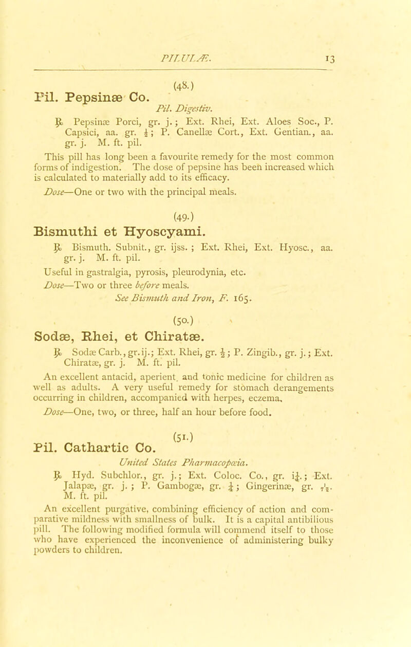 (48.) Pil. Pepsinse Co. Pil. Digestiv. p, Pepsins; Porci, gr. j.; Ext. Rhei, Ext. Aloes Soc., P. Capsici, aa. gr. £; P. Canellae Cort., Ext. Gentian., aa. gr. j. M. ft. pil. This pill has long been a favourite remedy for the most common forms of indigestion. The dose of pepsine has been increased which is calculated to materially add to its efficacy. Dose—One or two with the principal meals. (49-) Bismuth! et Hyoscyami. Ib Bismuth. Subnit., gr. ijss. ; Ext. Rhei, Ext. Hyosc., aa. gr. j. M. ft. pil. Useful in gastralgia, pyrosis, pleurodynia, etc. Dose—Two or three before meals. See Bismuth and. Iron, F. 165. (So-) Sodse, Rhei, et Chiratae. Sodae Carb., gr.ij.; Ext. Rhei, gr. ^; P. Zingib., gr. j.; Ext. Chiratae, gr. j. M. ft. pil. An excellent antacid, aperient, and tonic medicine for children as well as adults. A very useful remedy for stomach derangements occurring in children, accompanied with herpes, eczema. Dose—One, two, or three, half an hour before food. Pil. Cathartic Co. United Stales Pharmacopoeia. P> Plyd. Subchlor., gr. j.; Ext. Coloc. Co., gr. i£.; Ext. Jalap®, gr. j. ; P. Gambogse, gr. |; Gingerin®, gr. M. ft. pil. An excellent purgative, combining efficiency of action and com- parative mildness with smallness of bulk. It is a capital antibilious pill. The following modified formula will commend itself to those who have experienced the inconvenience ot administering bulky powders to children.