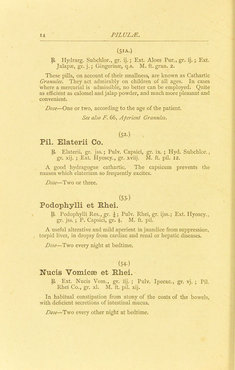 (5iA.) Hydrarg. Subchlor., gr. ij.; Ext. Aloes Pur., gr. ij.; Ext. Jalapse, gr. j. j Gingerinse, q.s. M. ft. gran. 2. These pills, on account of their smallness, are known as Cathartic Granules. They act admirably on children of all ages. In cases where a mercurial is admissible, no better can be employed. Quite as efficient as calomel and jalap powder, and much more pleasant and convenient. Dose—One or two, according to the age of the patient. See also F. 66, Aperient Granules. (52.) , Pil. Elaterii Co. ip Elaterii, gr. jss.; Pulv. Capsici, gr. ix. ; Hyd. Subchlor., gr. xij. ; Ext. Hyoscy., gr. xviij, M. ft. pil. 12. A good hydragogue cathartic. The capsicum prevents the nausea which elaterium so frequently excites. Dose—Two or three. (53-) Podopliylli et Pliei. ]ji Podophylli Res., gr. J; Pulv. Rhei, gr. ijss.; Ext. Hyoscy., gr. jss. ; P. Capsici, gr. J. M. ft. pil. A useful alterative and mild aperient in jaundice from suppression, torpid liver, in dropsy from cardiac and renal or hepatic diseases. Dose—Two every night at bedtime. (54-) Nucis Vomicae et Pliei. Ext. Nucis Vom., gr. iij. ; Pulv. Ipecac., gr. vj. ; Pil. Rhei Co., gr. xl. M. ft. pil. xij. In habitual constipation from atony of the coats of the bowels, with deficient secretions of intestinal mucus. Dose—Two every other night at bedtime.