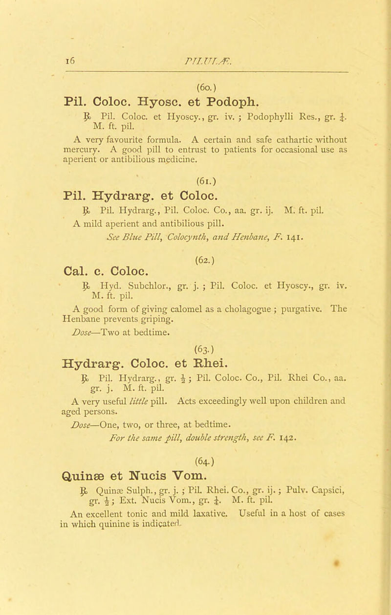 (6a) Pil. Coloc. Hyosc. et Podoph. Jo Pil. Coloc. et Hyoscy., gr. iv. ; Podophylli Res., gr. J. M. ft. pil. A very favourite formula. A certain and safe cathartic without mercury. A good pill to entrust to patients for occasional use as aperient or antibilious medicine. (61.) Pil. Plydrarg. et Coloc. Jo Pil. Hydrarg., Pil. Coloc. Co., aa. gr. ij. M. ft. pil. A mild aperient and antibilious pill. See Blue Pill, Colocynth, and Henbane, F. 141. (62.) Cal. c. Coloc. Jo Hyd. Subchlor., gr. j. ; Pil. Coloc. et Hyoscy., gr. iv. M. ft. pil. A good form of giving calomel as a cholagogue ; purgative. The Henbane prevents griping. Dose—-Two at bedtime. (63.) Hydrarg. Coloc. et Rliei. Jo Pil. Hydrarg., gr. Pil. Coloc. Co., Pil. Rhei Co., aa. gr. j. M. ft. pil. A very useful little pill. Acts exceedingly well upon children and aged persons. Dose—One, two, or three, at bedtime. For the same pill, double strength, see F. 142. (64.) Quinse et Nucis Vom. Jo Quince Sulph., gr. j. ; Pil. Rhei. Co., gr. ij.; Pulv. Capsici, gr. Ext. Nucis Vom., gr. J. M. ft. pil. An excellent tonic and mild laxative. Useful in a host of cases in which quinine is indicated