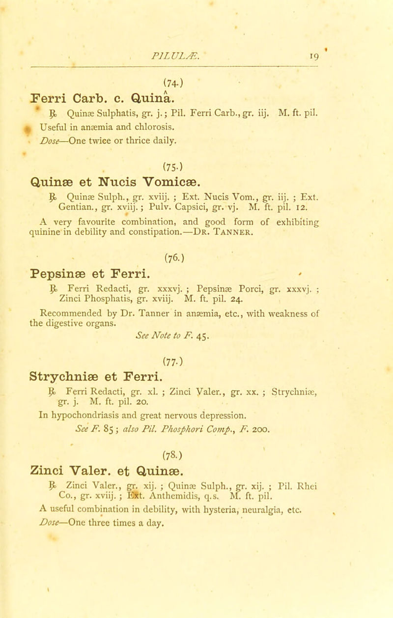(74-) Ferri Carb. c. Q,uina. 9, Quinae Sulphatis, gr. j.; Pil. Ferri Carb.,gr. iij. M. ft. pil. t Useful in anaemia and chlorosis. Dose—One twice or thrice daily. (75-) Quinae et Nucis Vomicae. Jo Quinse Sulph., gr. xviij. ; Ext. Nucis Vom., gr. iij. ; Ext. Gentian., gr. xviij.; Pulv. Capsici, gr. vj. M. ft. pil. 12. A very favourite combination, and good form of exhibiting quinine in debility and constipation.—Dr. Tanner. (76.) Pepsinae et Ferri. Ferri Redacti, gr. xxxvj. ; Pepsinae Porci, gr. xxxvj. ; Zinci Phosphatis, gr. xviij. M. ft. pil. 24. Recommended by Dr. Tanner in anaemia, etc., with weakness of the digestive organs. See Note to F. 45. (77-) Strychniae et Ferri. P> Ferri Redacti, gr. xl. ; Zinci Valer., gr. xx. ; Strychniae, gr. j. M. ft. pil. 20. In hypochondriasis and great nervous depression. See F. 85 ; also Pil. Phosphori Comp., F. 200. (78.) Zinci Valer. et Quinae. p. Zinci Valer., gr. xij. ; Quinae Sulph., gr. xij. ; Pil. Rhei Co., gr. xviij. ; EStt. Anthemidis, q.s. M. ft. pil. A useful combination in debility, with hysteria, neuralgia, etc. Dose—One three times a day. \