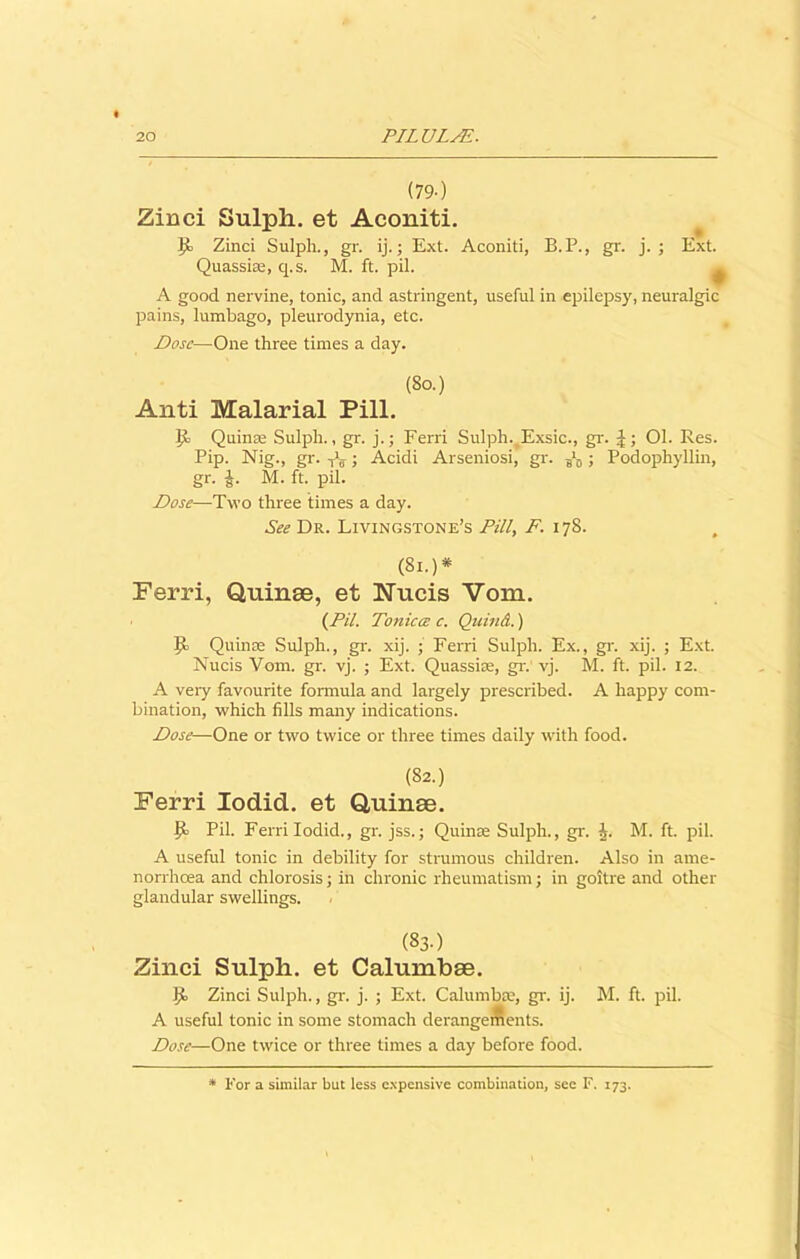 (79-) Zinci Sulph. et Aconiti. Zinci Sulph., gr. ij.; Ext. Aconiti, B.P., gr. j. ; Ext. Quassiaa, q.s. M. ft. pil. A good nervine, tonic, and astringent, useful in epilepsy, neuralgic pains, lumbago, pleurodynia, etc. Dose—One three times a day. (So.) Anti Malarial Pill. Jit Quinse Sulph., gr. j.; Ferri Sulph. Exsic., gr. J; Ol. Res. Pip. Nig., gr. iV; Acidi Arseniosi, gr. ^ ; Podophyllin, gr. i. M. ft. pil. Dose—Two three times a day. See Dr. Livingstone’s Pill, F. 178. (81.)* Ferri, Quinee, et Nucis Vom. (Pil. To7iicce c. Qicind.) Jt Quin as Sulph., gr. xij. • Ferri Sulph. Ex., gr. xij. ; Ext. Nucis Vom. gr. vj. ; Ext. Quassias, gr. vj. M. ft. pil. 12. A very favourite formula and largely prescribed. A happy com- bination, which fills many indications. Dose—One or two twice or three times daily with food. (82.) Ferri Iodid. et Quinee. lb Pil. Ferri Iodid., gr. jss.; Quinas Sulph., gr. J. M. ft. pil. A useful tonic in debility for strumous children. Also in ame- norrhcea and chlorosis; in chronic rheumatism; in goitre and other glandular swellings. (83.) Zinci Sulpli. et Calumbee. lb Zinci Sulph., gr. j. ; Ext. Calumbse, gr. ij. M. ft. pil. A useful tonic in some stomach derangements. Dose—One twice or three times a day before food. For a similar but less c.Npensive combination, see F. 173.