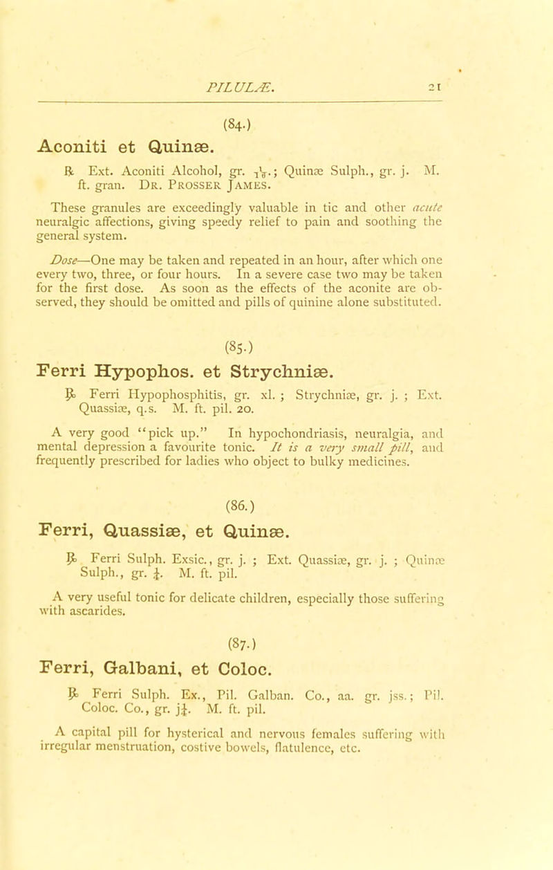 (84.) Aconiti et Quinae. ft. Ext. Aconiti Alcohol, gr. ; Quinae Sulph., gr. j. M. ft. gran. Dr. Prosser James. These granules are exceedingly valuable in tic and other acute neuralgic affections, giving speedy relief to pain and soothing the general system. Dose—One may be taken and repeated in an hour, after which one every two, three, or four hours. In a severe case two may be taken for the first dose. As soon as the effects of the aconite are ob- served, they should be omitted and pills of quinine alone substituted. (8S.) Ferri Hypophos. et Strychniae. IJ. Ferri Hypophosphitis, gr. xl. ; Strychniae, gr. j. ; Ext. Quasske, q.s. M. ft. pil. 20. A very good “pick up.” In hypochondriasis, neuralgia, and mental depression a favourite tonic. It is a very small pill, and frequently prescribed for ladies who object to bulky medicines. (86.) Ferri, Quassiae, et Quinae. 5- Ferri Sulph. Exsic., gr. j. ; Ext. Quassiae, gr. j. ; Quinae Sulph., gr. M. ft. pil. A very useful tonic for delicate children, especially those suffering with ascarides. (87-) Ferri, Galbani, et Coloc. Ferri Sulph. Ex., Pil. Galban. Co., aa. gr. jss.; Pil. Coloc. Co., gr. j£. M. ft. pil. A capital pill for hysterical and nervous females suffering with irregular menstruation, costive bowels, flatulence, etc.