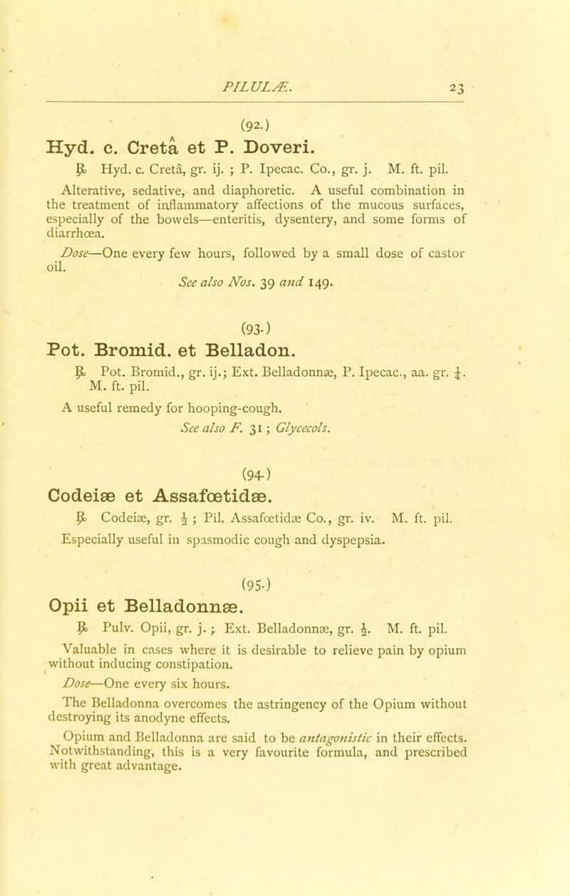 (92.) Hyd. c. Creta et P. Doveri. p Hyd. c. Creta, gr. ij. ; P. Ipecac. Co., gr. j. M. ft. pil. Alterative, sedative, and diaphoretic. A useful combination in the treatment of inflammatory affections of the mucous surfaces, especially of the bowels—enteritis, dysentery, and some forms of diarrhoea. Dose—One every few hours, followed by a small dose of castor oil. See also Nos. 39 and 149. (93-) Pot. Bromid. et Belladon. P Pot. Bromid., gr. ij.; Ext. Belladonnas, P. Ipecac., aa. gr. M. ft. pil. A useful remedy for hooping-cough. See also F. 31; Glycecols. (94-) Codeiae et Assafoetidse. P Codeiae, gr. J ; Pil. Assafoetidse Co., gr. iv. M. ft. pil. Especially useful in spasmodic cough and dyspepsia. (9S-) Opii et Belladonnse. P Pulv. Opii, gr. j. ; Ext. Belladonnas, gr. J. M. ft. pil. Valuable in cases where it is desirable to relieve pain by opium without inducing constipation. Dose—One every six hours. The Belladonna overcomes the astringency of the Opium without destroying its anodyne effects. Opium and Belladonna are said to be antagonistic in their effects. Notwithstanding, this is a very favourite formula, and prescribed with great advantage.