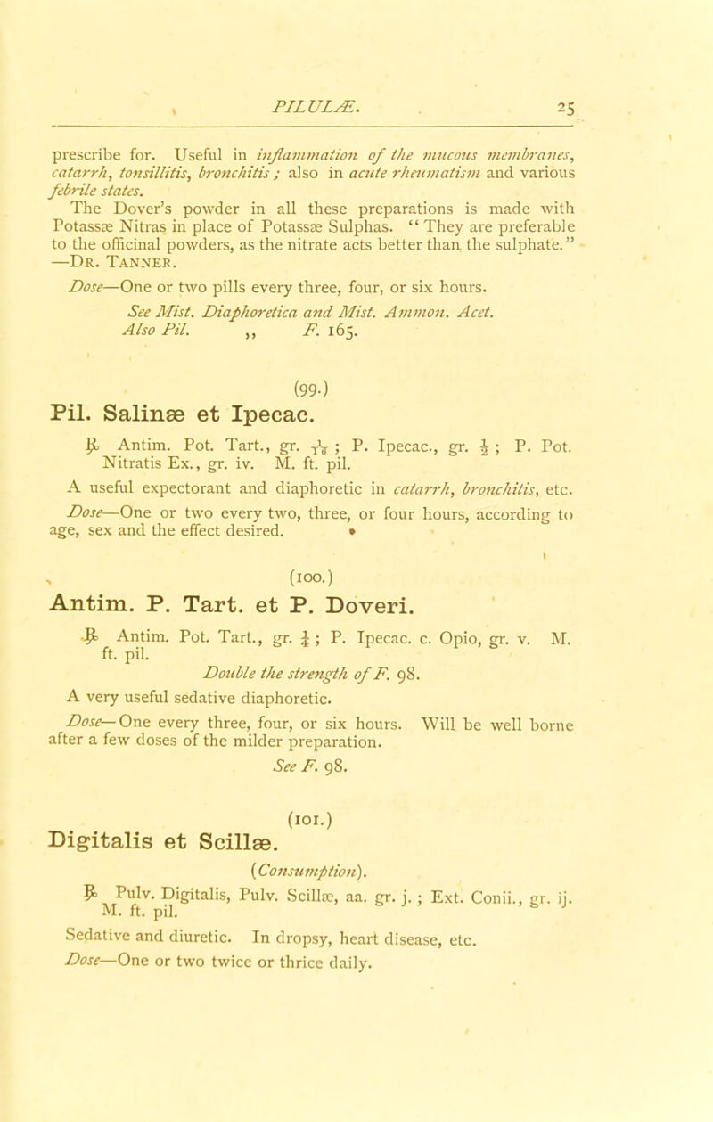 prescribe for. Useful in inflammation of the mucous membranes, catarrh, tonsillitis, bronchitis ; also in acute rheumatism and various febrile states. The Dover’s powder in all these preparations is made with Potass® Nitras in place of Potassze Sulphas. “ They are preferable to the officinal powders, as the nitrate acts better than the sulphate.” —Dr. Tanner. Dose—One or two pills every three, four, or six hours. See Mist. Diaphoretica and Mist. Ammon. Acet. Also Pil. ,, F. 165. (99-) Pil. Salinse et Ipecac. £*> Antim. Pot. Tart., gr. TV ; P. Ipecac., gr. A ; P. Pot. Nitratis Ex., gr. iv. M. ft. pil. A useful expectorant and diaphoretic in catarrh, bronchitis, etc. Dose—One or two every two, three, or four hours, according to age, sex and the effect desired. • I , (100.) Antim. P. Tart, et P. Doveri. ■9- Antim. Pot. Tart, gr. \ ; P. Ipecac, c. Opio, gr. v. M. ft. pil. Double the strength of F. 98. A very useful sedative diaphoretic. Dose— One every three, four, or six hours. Will be well borne after a few doses of the milder preparation. See F. 98. (101.) Digitalis et Scillae. (Consumption). Pulv. Digitalis, Pulv. Scillae, aa. gr. j.; Ext. Conii., gr. ii. M. ft. pil. Sedative and diuretic. In dropsy, heart disease, etc. Dose—One or two twice or thrice daily.