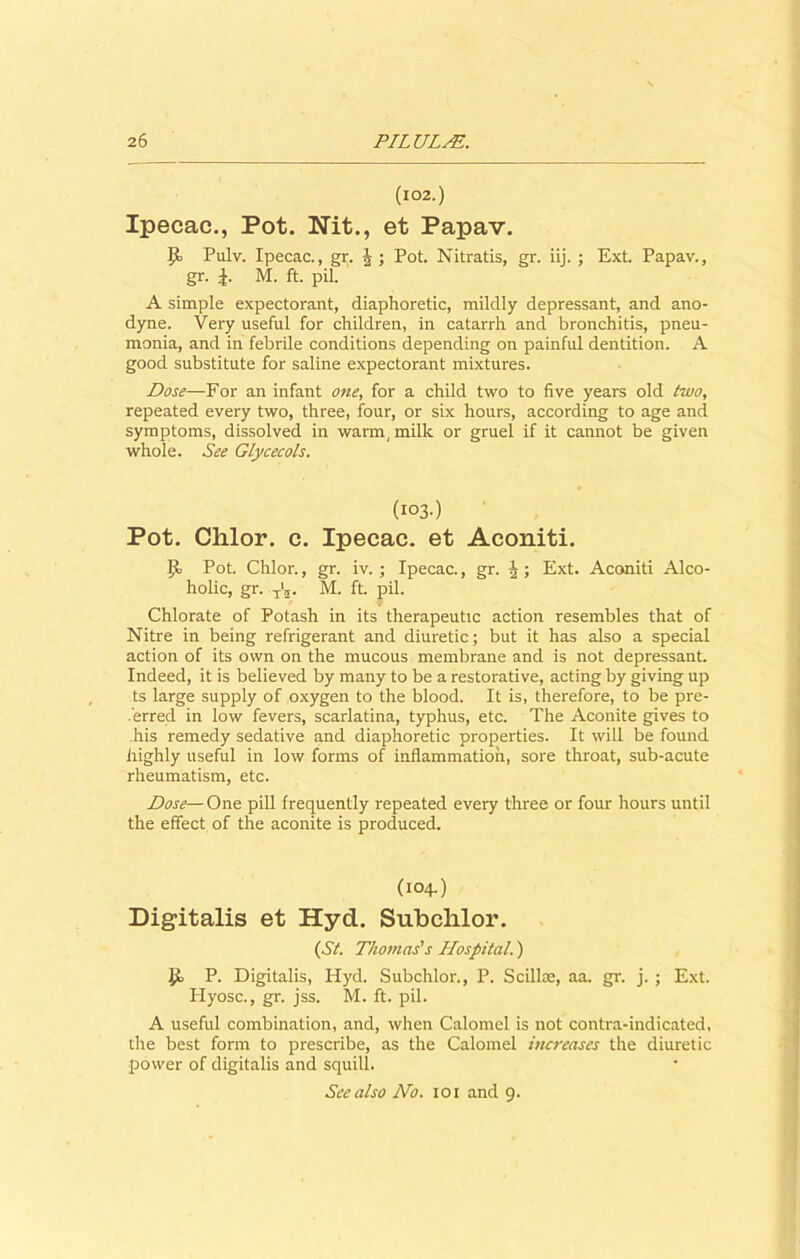 (102.) Ipecac., Pot. Nit., et Papav. it Pulv. Ipecac., gr. J ; Pot. Nitratis, gr. iij. ; Ext. Papav., gr. £. M. ft. pil. A simple expectorant, diaphoretic, mildly depressant, and ano- dyne. Very useful for children, in catarrh and bronchitis, pneu- monia, and in febrile conditions depending on painful dentition. A good substitute for saline expectorant mixtures. Dose—For an infant one, for a child two to five years old two, repeated every two, three, four, or six hours, according to age and symptoms, dissolved in warm, milk or gruel if it cannot be given whole. See Glycecols. (103.) Pot. Clilor. c. Ipecac, et Aconiti. It Pot. Chlor., gr. iv. ; Ipecac., gr. Ext. Aconiti Alco- holic, gr. T'2. M. ft. pil. Chlorate of Potash in its therapeutic action resembles that of Nitre in being refrigerant and diuretic; but it has also a special action of its own on the mucous membrane and is not depressant. Indeed, it is believed by many to be a restorative, acting by giving up ts large supply of oxygen to the blood. It is, therefore, to be pre- ferred in low fevers, scarlatina, typhus, etc. The Aconite gives to his remedy sedative and diaphoretic properties. It will be found highly useful in low forms of inflammation, sore throat, sub-acute rheumatism, etc. Dose— One pill frequently repeated every three or four hours until the effect of the aconite is produced. (104.) Digitalis et Hyd. Subclilor. (Si. Thomas's Hospital.) it P. Digitalis, Hyd. Subclilor., P. Scillce, aa. gr. j. ; Ext. Hyosc., gr. jss. M. ft. pil. A useful combination, and, when Calomel is not contra-indicated, the best form to prescribe, as the Calomel increases the diuretic power of digitalis and squill.