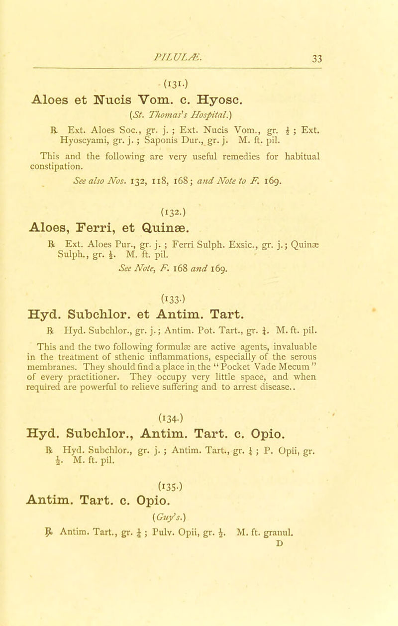 (131) Aloes et Nucis Vom. c. Hyosc. (St. Thomas's Hospital.) R Ext. Aloes Soc., gr. j. ; Ext. Nucis Vom., gr. i ; Ext. Hyoscyami, gr. j.; Saponis Dur., gr. j. M. ft. pil. This and the following are very useful remedies for habitual constipation. See also Nos. 132, 118, 168; and Note to F 169. (132.) Aloes, Ferri, et Quinae. R Ext. Aloes Pur., gr. j. ; Ferri Sulph. Exsic., gr. j.; Quinae Sulph., gr. £. M. ft. pil. See Note, F. 168 and 169. (133) Hyd. Subchlor. et Antim. Tart. R Hyd. Subchlor., gr. j.; Antim. Pot. Tart., gr. i. M. ft. pil. This and the two following formulae are active agents, invaluable in the treatment of sthenic inflammations, especially of the serous membranes. They should find a place in the “ Pocket Vade Mecum ” of every practitioner. They occupy very little space, and when required are powerful to relieve suffering and to arrest disease.. (I34-) Hyd. Subchlor., Antim. Tart. c. Opio. R Hyd. Subchlor., gr. j. ; Antim. Tart., gr. J ; P. Opii, gr. i- M. ft. pil. (135) Antim. Tart. c. Opio. (Guy’s.) P> Antim. Tart., gr. | ; Pulv. Opii, gr. i. M. ft. granul. D